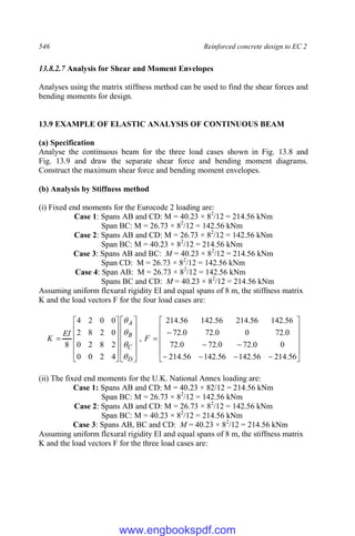 546 Reinforced concrete design to EC 2
13.8.2.7 Analysis for Shear and Moment Envelopes
Analyses using the matrix stiffness method can be used to find the shear forces and
bending moments for design.
13.9 EXAMPLE OF ELASTIC ANALYSIS OF CONTINUOUS BEAM
(a) Specification
Analyse the continuous beam for the three load cases shown in Fig. 13.8 and
Fig. 13.9 and draw the separate shear force and bending moment diagrams.
Construct the maximum shear force and bending moment envelopes.
(b) Analysis by Stiffness method
(i) Fixed end moments for the Eurocode 2 loading are:
Case 1: Spans AB and CD: M = 40.23 × 82
/12 = 214.56 kNm
Span BC: M = 26.73 × 82
/12 = 142.56 kNm
Case 2: Spans AB and CD: M = 26.73 × 82
/12 = 142.56 kNm
Span BC: M = 40.23 × 82
/12 = 214.56 kNm
Case 3: Spans AB and BC: M = 40.23 × 82
/12 = 214.56 kNm
Span CD: M = 26.73 × 82
/12 = 142.56 kNm
Case 4: Span AB: M = 26.73 × 82
/12 = 142.56 kNm
Spans BC and CD: M = 40.23 × 82
/12 = 214.56 kNm
Assuming uniform flexural rigidity EI and equal spans of 8 m, the stiffness matrix
K and the load vectors F for the four load cases are:













































56
.
214
56
.
142
56
.
142
56
.
214
0
0
.
72
0
.
72
0
.
72
0
.
72
0
0
.
72
0
.
72
56
.
142
56
.
214
56
.
142
56
.
214
,
4
2
0
0
2
8
2
0
0
2
8
2
0
0
2
4
8
F
EI
K
D
C
B
A




(ii) The fixed end moments for the U.K. National Annex loading are:
Case 1: Spans AB and CD: M = 40.23 × 82/12 = 214.56 kNm
Span BC: M = 26.73 × 82
/12 = 142.56 kNm
Case 2: Spans AB and CD: M = 26.73 × 82
/12 = 142.56 kNm
Span BC: M = 40.23 × 82
/12 = 214.56 kNm
Case 3: Spans AB, BC and CD: M = 40.23 × 82
/12 = 214.56 kNm
Assuming uniform flexural rigidity EI and equal spans of 8 m, the stiffness matrix
K and the load vectors F for the three load cases are:
www.engbookspdf.com
 