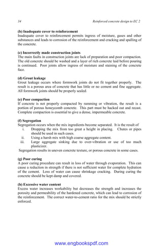 34 Reinforced concrete design to EC 2
(b) Inadequate cover to reinforcement
Inadequate cover to reinforcement permits ingress of moisture, gases and other
substances and leads to corrosion of the reinforcement and cracking and spalling of
the concrete.
(c) Incorrectly made construction joints
The main faults in construction joints are lack of preparation and poor compaction.
The old concrete should be washed and a layer of rich concrete laid before pouring
is continued. Poor joints allow ingress of moisture and staining of the concrete
face.
(d) Grout leakage
Grout leakage occurs where formwork joints do not fit together properly. The
result is a porous area of concrete that has little or no cement and fine aggregate.
All formwork joints should be properly sealed.
(e) Poor compaction
If concrete is not properly compacted by ramming or vibration, the result is a
portion of porous honeycomb concrete. This part must be hacked out and recast.
Complete compaction is essential to give a dense, impermeable concrete.
(f) Segregation
Segregation occurs when the mix ingredients become separated. It is the result of
i. Dropping the mix from too great a height in placing. Chutes or pipes
should be used in such cases.
ii. Using a harsh mix with high coarse aggregate content.
iii. Large aggregate sinking due to over-vibration or use of too much
plasticizer.
Segregation results in uneven concrete texture, or porous concrete in some cases.
(g) Poor curing
A poor curing procedure can result in loss of water through evaporation. This can
cause a reduction in strength if there is not sufficient water for complete hydration
of the cement. Loss of water can cause shrinkage cracking. During curing the
concrete should be kept damp and covered.
(h) Excessive water content
Excess water increases workability but decreases the strength and increases the
porosity and permeability of the hardened concrete, which can lead to corrosion of
the reinforcement. The correct water-to-cement ratio for the mix should be strictly
enforced.
www.engbookspdf.com
 