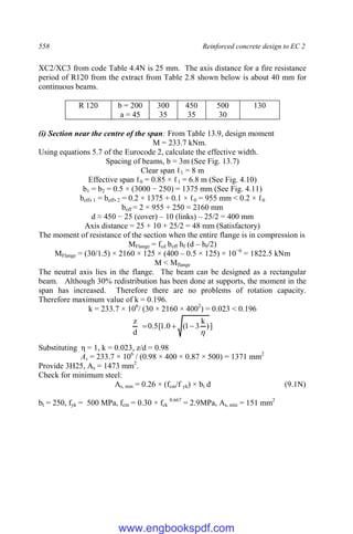 558 Reinforced concrete design to EC 2
XC2/XC3 from code Table 4.4N is 25 mm. The axis distance for a fire resistance
period of R120 from the extract from Table 2.8 shown below is about 40 mm for
continuous beams.
R 120 b = 200
a = 45
300
35
450
35
500
30
130
(i) Section near the centre of the span: From Table 13.9, design moment
M = 233.7 kNm.
Using equations 5.7 of the Eurocode 2, calculate the effective width.
Spacing of beams, b = 3m (See Fig. 13.7)
Clear span ℓ1 = 8 m
Effective span ℓ0 = 0.85 × ℓ1 = 6.8 m (See Fig. 4.10)
b1 = b2 = 0.5 × (3000 − 250) = 1375 mm (See Fig. 4.11)
beff, 1 = beff, 2 = 0.2 × 1375 + 0.1 × ℓ0 = 955 mm < 0.2 × ℓ0
beff = 2 × 955 + 250 = 2160 mm
d ≈ 450 − 25 (cover) – 10 (links) – 25/2 = 400 mm
Axis distance = 25 + 10 + 25/2 = 48 mm (Satisfactory)
The moment of resistance of the section when the entire flange is in compression is
MFlange = fcd beff hf (d – hf/2)
MFlange = (30/1.5) × 2160 × 125 × (400 – 0.5 × 125) × 10−6
= 1822.5 kNm
M < Mflange
The neutral axis lies in the flange. The beam can be designed as a rectangular
beam. Although 30% redistribution has been done at supports, the moment in the
span has increased. Therefore there are no problems of rotation capacity.
Therefore maximum value of k = 0.196.
k = 233.7 × 106
/ (30 × 2160 × 4002
) = 0.023 < 0.196
]
)
k
3
1
(
0
.
1
[
5
.
0
d
z




Substituting η = 1, k = 0.023, z/d = 0.98
As = 233.7 × 106
/ (0.98 × 400 × 0.87 × 500) = 1371 mm2
Provide 3H25, As = 1473 mm2
.
Check for minimum steel:
As, min = 0.26 × (fcm/f yk) × bt d (9.1N)
bt = 250, fyk = 500 MPa, fcm = 0.30 × fck
0.667
= 2.9MPa, As, min = 151 mm2
www.engbookspdf.com
 