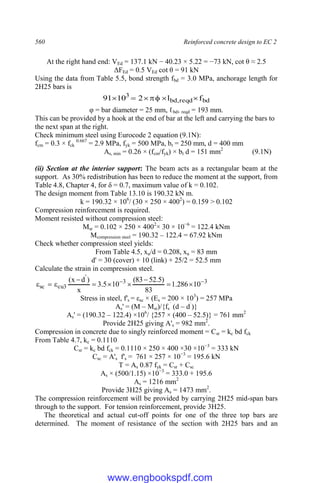 560 Reinforced concrete design to EC 2
At the right hand end: VEd = 137.1 kN − 40.23 × 5.22 = −73 kN, cot θ ≈ 2.5
ΔFEd = 0.5 VEd cot θ = 91 kN
Using the data from Table 5.5, bond strength fbd = 3.0 MPa, anchorage length for
2H25 bars is
bd
reqd
,
bd
3
f
l
2
10
91 






φ = bar diameter = 25 mm, ℓbd, reqd = 193 mm.
This can be provided by a hook at the end of bar at the left and carrying the bars to
the next span at the right.
Check minimum steel using Eurocode 2 equation (9.1N):
fcm = 0.3 × fck
0.667
= 2.9 MPa, fyk = 500 MPa, bt = 250 mm, d = 400 mm
As, min = 0.26 × (fcm/fyk) × bt d = 151 mm2
(9.1N)
(ii) Section at the interior support: The beam acts as a rectangular beam at the
support. As 30% redistribution has been to reduce the moment at the support, from
Table 4.8, Chapter 4, for δ = 0.7, maximum value of k = 0.102.
The design moment from Table 13.10 is 190.32 kN m.
k = 190.32 × 106
/ (30 × 250 × 4002
) = 0.159 > 0.102
Compression reinforcement is required.
Moment resisted without compression steel:
Msr = 0.102 × 250 × 4002
× 30 × 10−6
= 122.4 kNm
Mcompression steel = 190.32 – 122.4 = 67.92 kNm
Check whether compression steel yields:
From Table 4.5, xu/d = 0.208, xu = 83 mm
d' = 30 (cover) + 10 (link) + 25/2 = 52.5 mm
Calculate the strain in compression steel.
3
3
'
3
cu
sc 10
286
.
1
83
)
5
.
52
83
(
10
5
.
3
x
)
d
x
( 











Stress in steel, f's = εsc × (Es = 200 × 103
) = 257 MPa
As' = (M – Msr)/{fs
`
(d – d`
)}
As' = (190.32 – 122.4) ×106
/ {257 × (400 – 52.5)} = 761 mm2
Provide 2H25 giving A's = 982 mm2
.
Compression in concrete due to singly reinforced moment = Csr = kc bd fck
From Table 4.7, kc = 0.1110
Csr = kc bd fck = 0.1110 × 250 × 400 ×30 ×10−3
= 333 kN
Csc = A's f's = 761 × 257 × 10−3
= 195.6 kN
T = As 0.87 fyk = Csr + Csc
As × (500/1.15) ×10−3
= 333.0 + 195.6
As = 1216 mm2
Provide 3H25 giving As = 1473 mm2
.
The compression reinforcement will be provided by carrying 2H25 mid-span bars
through to the support. For tension reinforcement, provide 3H25.
The theoretical and actual cut-off points for one of the three top bars are
determined. The moment of resistance of the section with 2H25 bars and an
www.engbookspdf.com
 