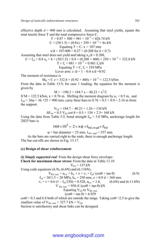 Design of statically indeterminate structures 561
effective depth d = 400 mm is calculated. Assuming that steel yields, equate the
total tensile force T and the total compressive force C.
T = 0.87 × 500 × 981 × 10−3
= 426.74 kN
C = (30/1.5) × (0.8x) × 250 × 10−3
= 4x kN
Equating T = C, x = 107 mm
x/d = 107/400 = 0.27 > (0.208 for δ = 0.7)
Assuming that steel does not yield and taking xu/d = 0.208,
C = fcd × 0.8 xu × b = (30/1.5) × 0.8 × (0.208 × 400) × 250 × 10−3
= 332.8 kN
T = fs × 981 × 10−3
= 0.981 fs kN
Equating T = C, fs = 339 MPa
Lever arm: z /d = 1 – 0.4 x/d =0.92
The moment of resistance is
MR = C z = 332.8 × (0.92 × 400) × 10−3
= 122.5 kNm
From the data in Table 13.9, for case 1 loading, the equation for the moment is
given by
M = −190.3 + 184.7 x – 40.23 × x2
/2
If M = 122.5 kNm, x = 0.76 m. Shifting the moment diagram by a1 = 0.5 m, and
ℓbd = 36φ = 36 ×25 = 900 mm, carry three bars to 0.76 + 0.5 + 0.9 = 2.16 m from
the support.
VEd = 184.7 – 40.23 × 1.26 = 134 kN
ΔFEd = 0.5 VEd cot θ = 0.5 × 134 × 2.5= 168 kN
Using the data from Table 5.5, bond strength fbd = 3.0 MPa, anchorage length for
2H25 bars is
bd
reqd
,
bd
3
f
l
2
10
168 






φ = bar diameter = 25 mm, ℓbd, reqd = 357 mm.
As the bars are carried right to the ends, there is enough anchorage length.
The bar cut-offs are shown in Fig. 13.17.
(c) Design of shear reinforcement
(i) Simply supported end: From the design shear force envelope:
Check for maximum shear stress: From the data in Table 13.10
VEd = 137 kN
Using code equations (6.9), (6.6N) and (6.11bN),
VRd, max = αcw × bw × z × ν1 × fcd/ (cotθ + tan θ) (6.9)
fcd = 30/1.5 = 20 MPa, bw = 250 mm, z ≈ 0.9 d = 360 mm
ν1 = ν = 0.6 (1 – fck/250) = 0.528, αcw = 1.0, (6.6N) and (6.11.bN)
V Rd, max = 950.4/ (cotθ + tan θ) kN
Equating VEd to VRd, max
(cotθ + tan θ) = 6.929
cotθ = 0.3 and 6.8 both of which are outside the range. Taking cotθ =2.5 to give the
smallest value of VRd, max = 327.7 kN > VEd.
Section is satisfactory and shear links can be designed.
www.engbookspdf.com
 