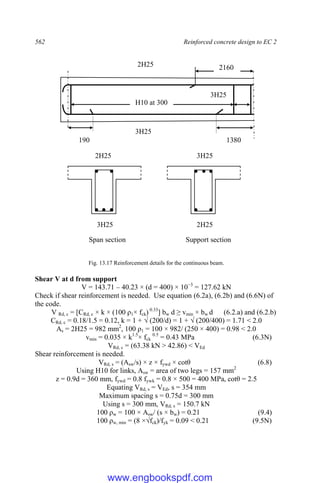 562 Reinforced concrete design to EC 2
Fig. 13.17 Reinforcement details for the continuous beam.
Shear V at d from support
V = 143.71 – 40.23 × (d = 400) × 10−3
= 127.62 kN
Check if shear reinforcement is needed. Use equation (6.2a), (6.2b) and (6.6N) of
the code.
V Rd, c = [CRd, c × k × (100 ρ1× fck) 0.33
] bw d ≥ vmin × bw d (6.2.a) and (6.2.b)
CRd, c = 0.18/1.5 = 0.12, k = 1 + √ (200/d) = 1 + √ (200/400) = 1.71 < 2.0
As = 2H25 = 982 mm2
, 100 ρ1 = 100 × 982/ (250 × 400) = 0.98 < 2.0
vmin = 0.035 × k1.5
× fck
0.5
= 0.43 MPa (6.3N)
VRd, c = (63.38 kN > 42.86) < VEd
Shear reinforcement is needed.
VRd, s = (Asw/s) × z × fywd × cotθ (6.8)
Using H10 for links, Asw = area of two legs = 157 mm2
z = 0.9d = 360 mm, fywd = 0.8 fywk = 0.8 × 500 = 400 MPa, cotθ = 2.5
Equating VRd, s = VEd, s = 354 mm
Maximum spacing s = 0.75d = 300 mm
Using s = 300 mm, VRd, s = 150.7 kN
100 ρw = 100 × Asw/ (s × bw) = 0.21 (9.4)
100 ρw, min = (8 ×√fck)/fyk = 0.09 < 0.21 (9.5N)
190 1380
2160
2H25
3H25
3H25
3H25
2H25 3H25
2H25
Span section Support section
H10 at 300
www.engbookspdf.com
 