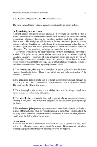 Materials, structural failures and durability 35
2.8.1.4 External Physical and/or Mechanical Factors
The main external factors causing concrete structures to fail are as follows.
(a) Restraint against movement
Restraint against movement causes cracking. Movement in concrete is due to
elastic deformation and creep under constant load, shrinkage on drying and setting,
temperature changes, changes in moisture content and the settlement of
foundations. The design should include sufficient movement joints to prevent
serious cracking. Cracking may only detract from the appearance rather than be of
structural significance but cracks permit ingress of moisture and lead to corrosion
of the steel. Various proprietary substances are available to seal cracks.
Movement joints should be clearly indicated for both members and structure as
a whole. The joints are to permit relative movement to occur without impairing
structural integrity. Diagrams of some movement joints are shown in Fig. 2.7.
The location of movement joints is a matter of experience. Joints should be placed
where cracks would probably develop, e.g., at abrupt changes of section, corners or
locations where restraints from adjoining elements occur.
1. The contraction joint may be a complete or partial joint with reinforcement
running through the joint. There is no initial gap and only contraction of the
concrete is permitted.
2. The expansion joint is made with a complete discontinuity and gap between the
concrete portions. Both expansion and contraction can occur in the same structure.
The joint must be filled with a sealer.
3. There is complete discontinuity in a sliding joint and the design is such as to
permit movement in the plane of the joint.
4. The hinged joint is specially designed to permit relative rotation of members
meeting at the joint. The Freyssinet hinge has no reinforcement passing through
the joint.
5. The settlement joint permits adjacent members to settle or displace vertically as
a result of foundation or other movements relative to each other. Entire parts of the
building can be separated to permit relative settlement, in which case the joint must
run through the full height of the structure.
(b) Abrasion
Abrasion can be due to mechanical wear such as flow of grains in a silo, wave
action etc. Abrasion reduces cover to reinforcement. Dense concrete with hard
wearing aggregate and extra cover allowing for wear are required.
www.engbookspdf.com
 