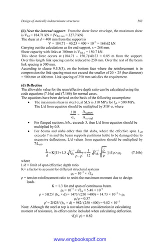 Design of statically indeterminate structures 563
(ii) Near the internal support: From the shear force envelope, the maximum shear
is VEd = 184.71 kN < (VRd, max = 327.7 kN)
The shear at d = 400 mm from the support is
V = 184.71 – 40.23 × 400 × 10−3
= 168.62 kN
Carrying out the calculations as for end support, s = 268 mm.
Shear capacity with links at 300mm is VRd, s = 150.7 kN.
This shear force occurs at (184.71 – 150.7)/40.23 = 0.85 m from the support.
Over this length link spacing can be reduced to 250 mm. Over the rest of the beam
link spacing is 300 mm.
According to clause 9.5.3(3), on the bottom face where the reinforcement is in
compression the link spacing must not exceed the smaller of 20 × 25 (bar diameter)
= 500 mm or 400 mm. Link spacing of 250 mm satisfies the requirement.
(d) Deflection
The allowable value for the span/effective depth ratio can be calculated using the
code equations (7.16a) and (7.16b) for normal cases.
The equations have been derived on the basis of the following assumptions:
 The maximum stress in steel σs at SLS is 310 MPa for fyk = 500 MPa.
The L/d from equation should be multiplied by 310/ σs where
reqd
,
s
prov
,
s
s A
A
310


 For flanged sections, b/bw exceeds 3, then L/d from equation should be
multiplied by 0.8.
 For beams and slabs other than flat slabs, where the effective span Leff
exceeds 7 m and the beam supports partitions liable to be damaged due to
excessive deflections, L/d values from equation should be multiplied by
7/Leff.
0
'
ck
'
0
ck if
]
f
12
1
f
5
.
1
11
[
K
d
L











 (7.16b)
where
L/d = limit of span/effective depth ratio
K= a factor to account for different structural systems
ρ0 = 10−3
× √fck
ρ = tension reinforcement ratio to resist the maximum moment due to design
loads
K = 1.3 for end span of continuous beam.
ρ0 = 10−3
× √fck = 5.48 × 10−3
ρ = 3H25/ (bw × d) = 1473/ (250 ×400) = 14.73 × 10−3
> ρ0
ρ0/ρ = 0.37
ρ' = 2H25/ (bw × d) = 982/ (250 ×400) = 9.82 × 10−3
Note: Although the steel at top is not taken into consideration in calculating
moment of resistance, its effect can be included when calculating deflection.
√(ρ'/ ρ) = 0.82
www.engbookspdf.com
 