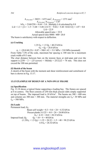 564 Reinforced concrete design to EC 2
As Provided = 3H25 = 1473 mm2
, As Required = 1371 mm2
As Provided /As Required = 1.07
b/bw = 2160/250 = 8.64 > 3.0. Multiply L/d calculated by 0.8
L/d = 1.3 × [11 + 1.5 × 5.48 × 5.48/ (14.73 − 9.82) + 5.48 ×0.82/12] × 1.07 × 0.8
L/d = 22.9
Allowable span/d ratio = 22.9
Actual span/d ratio 8000 / 400= 20.0
The beam is satisfactory with respect to deflection.
(e) Cracking
1.35 Gk + 1.5 Qk = 40.23 kN/m
Gk + Qk = 28.8 kN/m
σs ≈ (28.8/40.23) × 0.87 × 500/1.42 = 311 MPa ≈ 310 MPa (assumed)
From Table 7.3N of the code, maximum bar spacing is 100 mm for a maximum
crack width of 0.3 mm.
The clear distance between bars on the tension faces at mid-span and over the
support is [250 − 2 × {25 (cover) + 10(link) + 25/2}]/2 = 78 mm. This does not
exceed the 100 mm permitted.
(f) Sketch of the beam
A sketch of the beam with the moment and shear reinforcement and curtailment of
bars is shown in Fig. 13.17.
13.13 EXAMPLE OF DESIGN OF A NON-SWAY FRAME
(a) Specification
Fig. 13.18 shows a typical frame supporting a loading bay. The frames are spaced
at 4 m centres. The floor consists of 250 mm thick precast slabs simply supported
on top of beams. The imposed load is 10 kN/m2
. The beams are 300 × 600 mm
and columns are 300 mm × 300 mm. The material strengths are fck= 30 MPa and
fyk = 500 MPa.
(b) Loads
Permanent load, Gk:
Beam self weight = 0.3 × 0.6 × 24 = 4.32 kN/m
Precast planks: 0.125 × 4.0 × 24 = 24.00 kN/m
Gk = 4.32 + 24.0 = 28.32 kN/m
Imposed load, Qk: Qk = 10 × 4 = 40 kN/m
(1.35Gk + 1.5 Qk) = 1.35 × 28.32 + 1.5 × 40 = 98.23 kN/m
1.0 Gk = 28.32 kN/m
www.engbookspdf.com
 