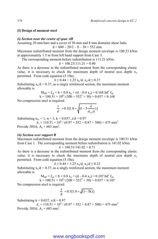 576 Reinforced concrete design to EC 2
(f) Design of moment steel
(i) Section near the centre of span AB
Assuming 20 mm bars and a cover of 30 mm and 8 mm diameter shear links
d = 600 – 20/2 – 8 – 30 = 552 mm
Maximum redistributed moment from the design moment envelope is 100.23 kNm
at approximately 1.5 m from left hand support from Case 3.
The corresponding moment before redistribution is 111.21 kNm.
δ = 100.23/111.21 = 0.90
As there is a decrease in the redistributed moment from the corresponding elastic
value, it is necessary to check the maximum depth of neutral axis depth xu
permitted. From code equation (5.10a),
δ ≥ 0.44 + 1.25 xu/d, xu/d ≤ 0.37
Substituting xu/d = 0.37, as a singly reinforced section, the maximum moment
allowable is
MSR = fcd × b × 0.8 xu × (d – 0.4 xu) = 0.168 bd2
fck
k = 100.51 × 106
/ (300 × 5522
× 30) = 0.037 < 0.168
No compression steel is required.
]
)
3
1
(
0
.
1
[
5
.
0

cc
k
d
z



Substituting αcc = 1, η = 1, k = 0.037, z/d = 0.97
As = 110.51 × 106
/ (0.97 × 552 × 0.87 × 500) = 475 mm2
Provide 3H16, As = 603 mm2
.
(ii) Section over support B
Maximum redistributed moment from the design moment envelope is 100.51 kNm
from Case 1. The corresponding moment before redistribution is 141.02 kNm.
δ = 100.51/141.02 = 0.71
As there is a decrease in the redistributed moment from the corresponding elastic
value, it is necessary to check the maximum depth of neutral axis depth xu
permitted. From code equation (5.10a),
δ ≥ 0.44 + 1.25 xu/d, xu/d ≤ 0.22
Substituting xu/d = 0.37, as a singly reinforced section, the maximum moment
allowable is
MSR = fcd × b × 0.8 xu × (d – 0.4 xu) = 0.107 bd2
fck
k = 100.51 × 106
/ (300 × 5522
× 30) = 0.037 < 0.107
No compression steel is required.
]
)
k
3
1
(
0
.
1
[
5
.
0
d
z



Substituting k = 0.037, z/d = 0.97
As = 110.51 × 106
/ (0.97 × 552 × 0.87 × 500) = 475 mm2
Provide 3H16, As = 603 mm2
.
www.engbookspdf.com
 