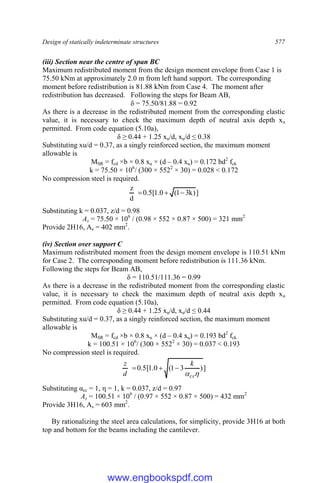 Design of statically indeterminate structures 577
(iii) Section near the centre of span BC
Maximum redistributed moment from the design moment envelope from Case 1 is
75.50 kNm at approximately 2.0 m from left hand support. The corresponding
moment before redistribution is 81.88 kNm from Case 4. The moment after
redistribution has decreased. Following the steps for Beam AB,
δ = 75.50/81.88 = 0.92
As there is a decrease in the redistributed moment from the corresponding elastic
value, it is necessary to check the maximum depth of neutral axis depth xu
permitted. From code equation (5.10a),
δ ≥ 0.44 + 1.25 xu/d, xu/d ≤ 0.38
Substituting xu/d = 0.37, as a singly reinforced section, the maximum moment
allowable is
MSR = fcd ×b × 0.8 xu × (d – 0.4 xu) = 0.172 bd2
fck
k = 75.50 × 106
/ (300 × 5522
× 30) = 0.028 < 0.172
No compression steel is required.
]
)
k
3
1
(
0
.
1
[
5
.
0
d
z



Substituting k = 0.037, z/d = 0.98
As = 75.50 × 106
/ (0.98 × 552 × 0.87 × 500) = 321 mm2
Provide 2H16, As = 402 mm2
.
(iv) Section over support C
Maximum redistributed moment from the design moment envelope is 110.51 kNm
for Case 2. The corresponding moment before redistribution is 111.36 kNm.
Following the steps for Beam AB,
δ = 110.51/111.36 = 0.99
As there is a decrease in the redistributed moment from the corresponding elastic
value, it is necessary to check the maximum depth of neutral axis depth xu
permitted. From code equation (5.10a),
δ ≥ 0.44 + 1.25 xu/d, xu/d ≤ 0.44
Substituting xu/d = 0.37, as a singly reinforced section, the maximum moment
allowable is
MSR = fcd ×b × 0.8 xu × (d – 0.4 xu) = 0.193 bd2
fck
k = 100.51 × 106
/ (300 × 5522
× 30) = 0.037 < 0.193
No compression steel is required.
]
)
3
1
(
0
.
1
[
5
.
0

cc
k
d
z



Substituting αcc = 1, η = 1, k = 0.037, z/d = 0.97
As = 100.51 × 106
/ (0.97 × 552 × 0.87 × 500) = 432 mm2
Provide 3H16, As = 603 mm2
.
By rationalizing the steel area calculations, for simplicity, provide 3H16 at both
top and bottom for the beams including the cantilever.
www.engbookspdf.com
 