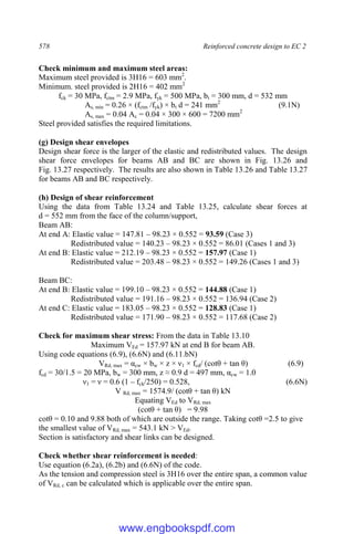 578 Reinforced concrete design to EC 2
Check minimum and maximum steel areas:
Maximum steel provided is 3H16 = 603 mm2
.
Minimum. steel provided is 2H16 = 402 mm2
fck = 30 MPa, fctm = 2.9 MPa, fyk = 500 MPa, bt = 300 mm, d = 532 mm
As, min = 0.26 × (fctm /fyk) × bt d = 241 mm2
(9.1N)
As, max = 0.04 Ac = 0.04 × 300 × 600 = 7200 mm2
Steel provided satisfies the required limitations.
(g) Design shear envelopes
Design shear force is the larger of the elastic and redistributed values. The design
shear force envelopes for beams AB and BC are shown in Fig. 13.26 and
Fig. 13.27 respectively. The results are also shown in Table 13.26 and Table 13.27
for beams AB and BC respectively.
(h) Design of shear reinforcement
Using the data from Table 13.24 and Table 13.25, calculate shear forces at
d = 552 mm from the face of the column/support,
Beam AB:
At end A: Elastic value = 147.81 – 98.23 × 0.552 = 93.59 (Case 3)
Redistributed value = 140.23 – 98.23 × 0.552 = 86.01 (Cases 1 and 3)
At end B: Elastic value = 212.19 – 98.23 × 0.552 = 157.97 (Case 1)
Redistributed value = 203.48 – 98.23 × 0.552 = 149.26 (Cases 1 and 3)
Beam BC:
At end B: Elastic value = 199.10 – 98.23 × 0.552 = 144.88 (Case 1)
Redistributed value = 191.16 – 98.23 × 0.552 = 136.94 (Case 2)
At end C: Elastic value = 183.05 – 98.23 × 0.552 = 128.83 (Case 1)
Redistributed value = 171.90 – 98.23 × 0.552 = 117.68 (Case 2)
Check for maximum shear stress: From the data in Table 13.10
Maximum VEd = 157.97 kN at end B for beam AB.
Using code equations (6.9), (6.6N) and (6.11.bN)
VRd, max = αcw × bw × z × ν1 × fcd/ (cotθ + tan θ) (6.9)
fcd = 30/1.5 = 20 MPa, bw = 300 mm, z ≈ 0.9 d = 497 mm, αcw = 1.0
ν1 = ν = 0.6 (1 – fck/250) = 0.528, (6.6N)
V Rd, max = 1574.9/ (cotθ + tan θ) kN
Equating VEd to VRd, max
(cotθ + tan θ) = 9.98
cotθ = 0.10 and 9.88 both of which are outside the range. Taking cotθ =2.5 to give
the smallest value of VRd, max = 543.1 kN > VEd.
Section is satisfactory and shear links can be designed.
Check whether shear reinforcement is needed:
Use equation (6.2a), (6.2b) and (6.6N) of the code.
As the tension and compression steel is 3H16 over the entire span, a common value
of VRd, c can be calculated which is applicable over the entire span.
www.engbookspdf.com
 