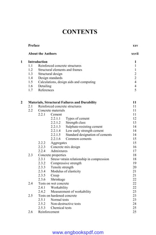 CONTENTS
Preface xxv
About the Authors xxvii
1 Introduction 1
1.1 Reinforced concrete structures 1
1.2 Structural elements and frames 1
1.3 Structural design 2
1.4 Design standards 2
1.5 Calculations, design aids and computing 4
1.6 Detailing 4
1.7 References 5
2 Materials, Structural Failures and Durability 11
2.1 Reinforced concrete structures 11
2.2 Concrete materials 11
2.2.1 Cement 11
2.2.1.1 Types of cement 12
2.2.1.2 Strength class 13
2.2.1.3 Sulphate-resisting cement 14
2.2.1.4 Low early strength cement 14
2.2.1.5 Standard designation of cements 14
2.2.1.6 Common cements 15
2.2.2 Aggregates 15
2.2.3 Concrete mix design 16
2.2.4 Admixtures 17
2.3 Concrete properties 18
2.3.1 Stress−strain relationship in compression 18
2.3.2 Compressive strength 19
2.3.3 Tensile strength 20
2.3.4 Modulus of elasticity 21
2.3.5 Creep 21
2.3.6 Shrinkage 22
2.4 Tests on wet concrete 22
2.4.1 Workability 22
2.4.2 Measurement of workability 23
2.5 Tests on hardened concrete 23
2.5.1 Normal tests 23
2.5.2 Non-destructive tests 24
2.5.3 Chemical tests 25
2.6 Reinforcement 25
www.engbookspdf.com
 