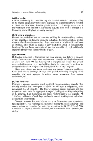 Materials, structural failures and durability 37
(e) Overloading
Extreme overloading will cause cracking and eventual collapse. Factors of safety
in the original design allow for possible overloads but vigilance is always required
to ensure that the structure is never grossly overloaded. A change in function of
the building or room can lead to overloading, e.g., if a class room is changed to a
library the imposed load can be greatly increased.
(f) Structural alterations
If major structural alterations are made to a building, the members affected and the
overall integrity of the building should be rechecked. Common alterations are the
removal of walls or columns to give a large clear space or provide additional doors
or openings. Steel beams are inserted to carry loads from above. In such cases the
bearing of the new beam on the original structure should be checked and if walls
are removed the overall stability may be affected.
(g) Settlement
Differential settlement of foundations can cause cracking and failure in extreme
cases. The foundation design must be adequate to carry the building loads without
excessive settlement. Where a building with a large plan area is located on ground
where subsidence may occur, the building should be constructed in sections on
independent rafts with complete settlement joints between adjacent parts.
Many other factors can cause settlement and ground movement problems.
Some problems are shrinkage of clays from ground dewatering or drying out in
droughts, tree roots causing disruption, ground movement from nearby
excavations, etc.
(h) Fire resistance
Concrete is a porous substance bound together by water-containing crystals. The
binding material can decompose if heated to too high a temperature, with
consequent loss of strength. The loss of moisture causes shrinkage and the
temperature rise causes the aggregates to expand, leading to cracking and spalling
of the concrete. High temperature also causes reinforcement to lose strength. At
550°C the yield stress of steel drops to about its normal working stress and failure
occurs under service loads.
Concrete, however, is a material with very good fire resistance and protects the
reinforcing steel. Fire resistance is a function of member thickness and cover. The
code requirements regarding fire protection are set out in BS EN 1992-1-2:2004
Eurocode 2: Design of concrete structures-part 1-2: General rules-Structural fire
design.
www.engbookspdf.com
 