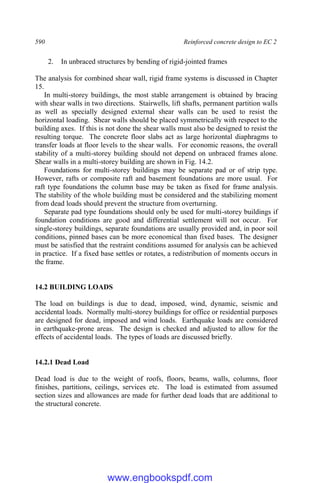 590 Reinforced concrete design to EC 2
2. In unbraced structures by bending of rigid-jointed frames
The analysis for combined shear wall, rigid frame systems is discussed in Chapter
15.
In multi-storey buildings, the most stable arrangement is obtained by bracing
with shear walls in two directions. Stairwells, lift shafts, permanent partition walls
as well as specially designed external shear walls can be used to resist the
horizontal loading. Shear walls should be placed symmetrically with respect to the
building axes. If this is not done the shear walls must also be designed to resist the
resulting torque. The concrete floor slabs act as large horizontal diaphragms to
transfer loads at floor levels to the shear walls. For economic reasons, the overall
stability of a multi-storey building should not depend on unbraced frames alone.
Shear walls in a multi-storey building are shown in Fig. 14.2.
Foundations for multi-storey buildings may be separate pad or of strip type.
However, rafts or composite raft and basement foundations are more usual. For
raft type foundations the column base may be taken as fixed for frame analysis.
The stability of the whole building must be considered and the stabilizing moment
from dead loads should prevent the structure from overturning.
Separate pad type foundations should only be used for multi-storey buildings if
foundation conditions are good and differential settlement will not occur. For
single-storey buildings, separate foundations are usually provided and, in poor soil
conditions, pinned bases can be more economical than fixed bases. The designer
must be satisfied that the restraint conditions assumed for analysis can be achieved
in practice. If a fixed base settles or rotates, a redistribution of moments occurs in
the frame.
14.2 BUILDING LOADS
The load on buildings is due to dead, imposed, wind, dynamic, seismic and
accidental loads. Normally multi-storey buildings for office or residential purposes
are designed for dead, imposed and wind loads. Earthquake loads are considered
in earthquake-prone areas. The design is checked and adjusted to allow for the
effects of accidental loads. The types of loads are discussed briefly.
14.2.1 Dead Load
Dead load is due to the weight of roofs, floors, beams, walls, columns, floor
finishes, partitions, ceilings, services etc. The load is estimated from assumed
section sizes and allowances are made for further dead loads that are additional to
the structural concrete.
www.engbookspdf.com
 