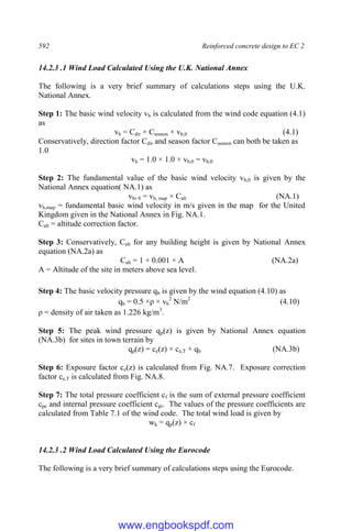 592 Reinforced concrete design to EC 2
14.2.3 .1 Wind Load Calculated Using the U.K. National Annex
The following is a very brief summary of calculations steps using the U.K.
National Annex.
Step 1: The basic wind velocity vb is calculated from the wind code equation (4.1)
as
vb = Cdir × Cseason × vb,0 (4.1)
Conservatively, direction factor Cdir and season factor Cseason can both be taken as
1.0
vb = 1.0 × 1.0 × vb,0 = vb,0
Step 2: The fundamental value of the basic wind velocity vb,0 is given by the
National Annex equation( NA.1) as
vb, 0 = vb, map × Calt (NA.1)
vb,map = fundamental basic wind velocity in m/s given in the map for the United
Kingdom given in the National Annex in Fig. NA.1.
Calt = altitude correction factor.
Step 3: Conservatively, Calt for any building height is given by National Annex
equation (NA.2a) as
Calt = 1 + 0.001 × A (NA.2a)
A = Altitude of the site in meters above sea level.
Step 4: The basic velocity pressure qb is given by the wind equation (4.10) as
qb = 0.5 ×ρ × vb
2
N/m2
(4.10)
ρ = density of air taken as 1.226 kg/m3
.
Step 5: The peak wind pressure qp(z) is given by National Annex equation
(NA.3b) for sites in town terrain by
qp(z) = ce(z) × ce,T × qb (NA.3b)
Step 6: Exposure factor ce(z) is calculated from Fig. NA.7. Exposure correction
factor ce,T is calculated from Fig. NA.8.
Step 7: The total pressure coefficient cf is the sum of external pressure coefficient
cpe and internal pressure coefficient cpi. The values of the pressure coefficients are
calculated from Table 7.1 of the wind code. The total wind load is given by
wk = qp(z) × cf
14.2.3 .2 Wind Load Calculated Using the Eurocode
The following is a very brief summary of calculations steps using the Eurocode.
www.engbookspdf.com
 