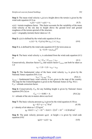 Reinforced concrete framed buildings 593
Step 1: The mean wind velocity vm(z) at a height above the terrain is given by the
wind code equation (4.3) as
vm(z) = cr(z) × c0(z) × vb (4.3)
cr(z) = terrain roughness factor. This factor accounts for the variability of the mean
wind velocity at the site due to height above the ground level and ground
roughness of the terrain upwind of the structure.
c0(z) = orography (terrain) factor taken as 1.0.
Step 2: cr(z) is defined by the wind code equation (4.4) as
cr (z) = kr ×ℓn(z/z0) for zmin ≤ z ≤ zmax (4.4)
Step 3: kr is defined by the wind code equation (4.5) for town areas as
kr = 0.19 × (z0/z0,II)0.07
Step 4: The basic wind velocity vb is calculated from the wind code equation (4.1)
as
vb = Cdir × Cseason × vb,0 (4.1)
Conservatively, direction factor Cdir and season factor Cseason can both be taken as
1.0
vb = 1.0 × 1.0 × vb,0 = vb,0
Step 5: The fundamental value of the basic wind velocity vb,0 is given by the
National Annex equation (NA.1) as
vb, 0 = vb, map × Calt (NA.1)
vb,map = fundamental basic wind velocity in m/s given in the map of the country.
The map for the United Kingdom is given in the National Annex in Fig. NA.1.
Calt = altitude correction factor.
Step 6: Conservatively, Calt for any building height is given by National Annex
equation (NA.2a) as
Calt = 1 + 0.001 × A (NA.2a)
A = altitude of the site in meters above sea level.
Step 7: The basic velocity pressure qb is given by the wind equation (4.10) as
qb = 0.5 ×ρ × vb
2
N/m2
(4.10)
ρ = density of air taken as 1.25 kg/m3
qb =0.613 × vb
2
× 10−3
= 0.613 × 22.02
× 10−3
= 0.30 kN/m2
Step 8: The peak velocity pressure qp(z) at height z is given by wind code
equation (4.8)
qp(z) = ce(z) × qb (4.8)
www.engbookspdf.com
 