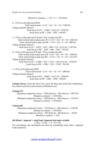 Reinforced concrete framed buildings 603
Moment in columns = ± 135 × 6 = ± 810 kNm
b. 1.35 Gk on the plan area BCD:
Total vertical load = (1.35 × 15) × 16 × 10 = 3240 kN
Taking moments about F,
Axial force in CE = {3240 × 16/2}/10 = 2592 kN
Axial force in DF = 3240 – 2592 = 648 kN
c. 1.35 Gk on the plan area CD and 1.0 Gk on plan area BC:
Total vertical load on plan area CD = (1.35 × 15) × 10 × 10 = 2025 kN
Total vertical load on plan area BC = (1.0 × 15) × 6 × 10 = 900 kN
Taking moments about F,
Axial force in CE = {2025 × 10/2 + 900 × (10 + 6/2)}/10 = 2183 kN
Axial force in DF = 2025 + 900 – 2183 = 743 kN
d. 1.0 Gk on the plan area CD and 1.35 Gk on plan area BC:
Total vertical load on plan area CD = (1.0 × 15) × 10 × 10 = 1500 kN
Total vertical load on plan area BC = (1.35 × 15) × 6 × 10 = 1215 kN
Taking moments about F,
Axial force in CE = {1500 × 10/2 + 1215 × (10+6/2)}/10 = 2330 kN
Axial force in DF = 1500 + 1215 – 2330 = 385 kN
e. 1.0 Gk on the plan area BCD:
Total vertical load = (1.0 × 15) × 16 × 10 = 2400 kN
Taking moments about F,
Axial force in CE = {2400 × 16/2}/10 = 1920 kN
Axial force in DF = 2400 – 1920 = 480 kN
Column forces: From the above five cases for dead and wind load combination,
the critical axial force and moment combinations are:
Column CE
Maximum compressive force = 2592 (from b) + 405 (from a) = 2997 kN
Moment in column = ± 810 kNm
Minimum compressive force = 1920 (from e) – 405 (from a) = 1515 kN
Moment in column = ± 810 kNm
Column DF
Maximum compressive force = 743 (from c) + 405 (from a) = 1148 kN
Moment in column = ± 810 kNm
Minimum compressive force = 385 (from d) – 405 (from a) = –20 kN
Moment in column = ± 810
(iii) [Dead + imposed + wind] load: Imposed load main variable
1.35Gk +1.5 Qk + 1.5 × 0.6 ×Wk
For convenience, the calculations are done by considering wind, dead + imposed
loads separately.
www.engbookspdf.com
 