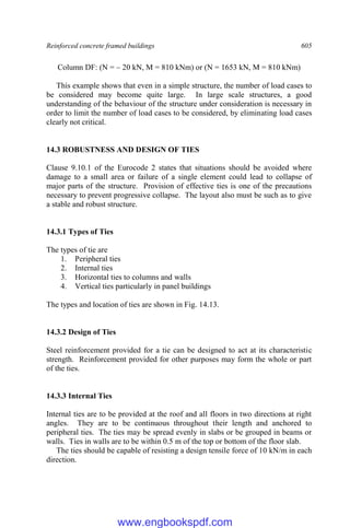 Reinforced concrete framed buildings 605
Column DF: (N = – 20 kN, M = 810 kNm) or (N = 1653 kN, M = 810 kNm)
This example shows that even in a simple structure, the number of load cases to
be considered may become quite large. In large scale structures, a good
understanding of the behaviour of the structure under consideration is necessary in
order to limit the number of load cases to be considered, by eliminating load cases
clearly not critical.
14.3 ROBUSTNESS AND DESIGN OF TIES
Clause 9.10.1 of the Eurocode 2 states that situations should be avoided where
damage to a small area or failure of a single element could lead to collapse of
major parts of the structure. Provision of effective ties is one of the precautions
necessary to prevent progressive collapse. The layout also must be such as to give
a stable and robust structure.
14.3.1 Types of Ties
The types of tie are
1. Peripheral ties
2. Internal ties
3. Horizontal ties to columns and walls
4. Vertical ties particularly in panel buildings
The types and location of ties are shown in Fig. 14.13.
14.3.2 Design of Ties
Steel reinforcement provided for a tie can be designed to act at its characteristic
strength. Reinforcement provided for other purposes may form the whole or part
of the ties.
14.3.3 Internal Ties
Internal ties are to be provided at the roof and all floors in two directions at right
angles. They are to be continuous throughout their length and anchored to
peripheral ties. The ties may be spread evenly in slabs or be grouped in beams or
walls. Ties in walls are to be within 0.5 m of the top or bottom of the floor slab.
The ties should be capable of resisting a design tensile force of 10 kN/m in each
direction.
www.engbookspdf.com
 