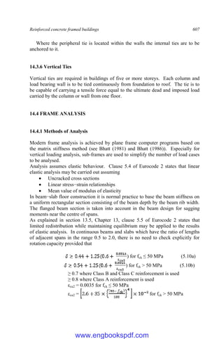 Reinforced concrete framed buildings 607
Where the peripheral tie is located within the walls the internal ties are to be
anchored to it.
14.3.6 Vertical Ties
Vertical ties are required in buildings of five or more storeys. Each column and
load bearing wall is to be tied continuously from foundation to roof. The tie is to
be capable of carrying a tensile force equal to the ultimate dead and imposed load
carried by the column or wall from one floor.
14.4 FRAME ANALYSIS
14.4.1 Methods of Analysis
Modern frame analysis is achieved by plane frame computer programs based on
the matrix stiffness method (see Bhatt (1981) and Bhatt (1986)). Especially for
vertical loading analysis, sub-frames are used to simplify the number of load cases
to be analysed.
Analysis assumes elastic behaviour. Clause 5.4 of Eurocode 2 states that linear
elastic analysis may be carried out assuming
 Uncracked cross sections
 Linear stress−strain relationships
 Mean value of modulus of elasticity
In beam−slab floor construction it is normal practice to base the beam stiffness on
a uniform rectangular section consisting of the beam depth by the beam rib width.
The flanged beam section is taken into account in the beam design for sagging
moments near the centre of spans.
As explained in section 13.5, Chapter 13, clause 5.5 of Eurocode 2 states that
limited redistribution while maintaining equilibrium may be applied to the results
of elastic analysis. In continuous beams and slabs which have the ratio of lengths
of adjacent spans in the range 0.5 to 2.0, there is no need to check explicitly for
rotation capacity provided that
) for fck ≤ 50 MPa (5.10a)
) for fck > 50 MPa (5.10b)
≥ 0.7 where Class B and Class C reinforcement is used
≥ 0.8 where Class A reinforcement is used
εcu2 = 0.0035 for fck ≤ 50 MPa
εcu2 = for fck > 50 MPa
www.engbookspdf.com
 
