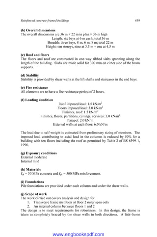 Reinforced concrete framed buildings 619
(b) Overall dimensions
The overall dimensions are 36 m × 22 m in plan × 36 m high
Length: six bays at 6 m each; total 36 m
Breadth: three bays, 8 m, 6 m, 8 m; total 22 m
Height: ten storeys, nine at 3.5 m + one at 4.5 m
(c) Roof and floors
The floors and roof are constructed in one-way ribbed slabs spanning along the
length of the building. Slabs are made solid for 300 mm on either side of the beam
supports.
(d) Stability
Stability is provided by shear walls at the lift shafts and staircases in the end bays.
(e) Fire resistance
All elements are to have a fire resistance period of 2 hours.
(f) Loading condition
Roof imposed load: 1.5 kN/m2
Floors imposed load: 3.0 kN/m2
Finishes, roof: 1.5 kN/m2
Finishes, floors, partitions, ceilings, services: 3.0 kN/m2
Parapet: 2.0 kN/m
External walls at each floor: 6.0 kN/m
The load due to self-weight is estimated from preliminary sizing of members. The
imposed load contributing to axial load in the columns is reduced by 50% for a
building with ten floors including the roof as permitted by Table 2 of BS 6399-1,
1996.
(g) Exposure conditions
External moderate
Internal mild
(h) Materials
fck = 30 MPa concrete and fyk = 500 MPa reinforcement.
(i) Foundations
Pile foundations are provided under each column and under the shear walls.
(j) Scope of work
The work carried out covers analysis and design for
1. Transverse frame members at floor 2 outer span only
2. An internal column between floors 1 and 2
The design is to meet requirements for robustness. In this design, the frame is
taken as completely braced by the shear walls in both directions. A link-frame
www.engbookspdf.com
 