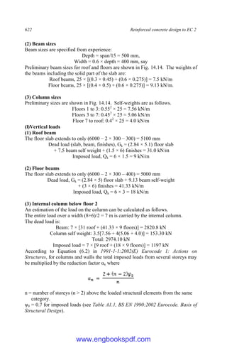 622 Reinforced concrete design to EC 2
(2) Beam sizes
Beam sizes are specified from experience:
Depth = span/15 = 500 mm,
Width = 0.6 × depth = 400 mm, say
Preliminary beam sizes for roof and floors are shown in Fig. 14.14. The weights of
the beams including the solid part of the slab are:
Roof beams, 25 × [(0.3 × 0.45) + (0.6 × 0.275)] = 7.5 kN/m
Floor beams, 25 × [(0.4 × 0.5) + (0.6 × 0.275)] = 9.13 kN/m.
(3) Column sizes
Preliminary sizes are shown in Fig. 14.14. Self-weights are as follows.
Floors 1 to 3: 0.552
× 25 = 7.56 kN/m
Floors 3 to 7: 0.452
× 25 = 5.06 kN/m
Floor 7 to roof: 0.42
× 25 = 4.0 kN/m
(l)Vertical loads
(1) Roof beam
The floor slab extends to only (6000 – 2 × 300 – 300) = 5100 mm
Dead load (slab, beam, finishes), Gk = (2.84 × 5.1) floor slab
+ 7.5 beam self weight + (1.5 × 6) finishes = 31.0 kN/m
Imposed load, Qk = 6 × 1.5 = 9 kN/m
(2) Floor beams
The floor slab extends to only (6000 – 2 × 300 – 400) = 5000 mm
Dead load, Gk = (2.84 × 5) floor slab + 9.13 beam self-weight
+ (3 × 6) finishes = 41.33 kN/m
Imposed load, Qk = 6 × 3 = 18 kN/m
(3) Internal column below floor 2
An estimation of the load on the column can be calculated as follows.
The entire load over a width (8+6)/2 = 7 m is carried by the internal column.
The dead load is:
Beam: 7 × [31 roof + (41.33 × 9 floors)] = 2820.8 kN
Column self weight: 3.5[7.56 + 4(5.06 + 4.0)] = 153.30 kN
Total: 2974.10 kN
Imposed load = 7 × [9 roof + (18 × 9 floors)] = 1197 kN
According to Equation (6.2) in 1991-1-1:2002(E) Eurocode 1: Actions on
Structures, for columns and walls the total imposed loads from several storeys may
be multiplied by the reduction factor αn where
n = number of storeys (n > 2) above the loaded structural elements from the same
category.
ψ0 = 0.7 for imposed loads (see Table A1.1, BS EN 1990:2002 Eurocode. Basis of
Structural Design).
www.engbookspdf.com
 