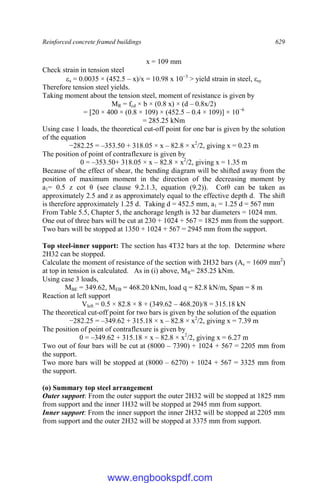 Reinforced concrete framed buildings 629
x = 109 mm
Check strain in tension steel
s = 0.0035 × (452.5 – x)/x = 10.98 x 10−3
> yield strain in steel, εsy
Therefore tension steel yields.
Taking moment about the tension steel, moment of resistance is given by
MR = fcd × b × (0.8 x) × (d – 0.8x/2)
= [20 × 400 × (0.8 × 109) × (452.5 – 0.4 × 109)] × 10−6
= 285.25 kNm
Using case 1 loads, the theoretical cut-off point for one bar is given by the solution
of the equation
−282.25 = –353.50 + 318.05 × x – 82.8 × x2
/2, giving x = 0.23 m
The position of point of contraflexure is given by
0 = –353.50+ 318.05 × x – 82.8 × x2
/2, giving x = 1.35 m
Because of the effect of shear, the bending diagram will be shifted away from the
position of maximum moment in the direction of the decreasing moment by
a1= 0.5 z cot θ (see clause 9.2.1.3, equation (9.2)). Cotθ can be taken as
approximately 2.5 and z as approximately equal to the effective depth d. The shift
is therefore approximately 1.25 d. Taking d = 452.5 mm, a1 = 1.25 d = 567 mm
From Table 5.5, Chapter 5, the anchorage length is 32 bar diameters = 1024 mm.
One out of three bars will be cut at 230 + 1024 + 567 = 1825 mm from the support.
Two bars will be stopped at 1350 + 1024 + 567 = 2945 mm from the support.
Top steel-inner support: The section has 4T32 bars at the top. Determine where
2H32 can be stopped.
Calculate the moment of resistance of the section with 2H32 bars (As = 1609 mm2
)
at top in tension is calculated. As in (i) above, MR= 285.25 kNm.
Using case 3 loads,
MBE = 349.62, MEB = 468.20 kNm, load q = 82.8 kN/m, Span = 8 m
Reaction at left support
Vleft = 0.5 × 82.8 × 8 + (349.62 – 468.20)/8 = 315.18 kN
The theoretical cut-off point for two bars is given by the solution of the equation
−282.25 = –349.62 + 315.18 × x – 82.8 × x2
/2, giving x = 7.39 m
The position of point of contraflexure is given by
0 = –349.62 + 315.18 × x – 82.8 × x2
/2, giving x = 6.27 m
Two out of four bars will be cut at (8000 – 7390) + 1024 + 567 = 2205 mm from
the support.
Two more bars will be stopped at (8000 – 6270) + 1024 + 567 = 3325 mm from
the support.
(o) Summary top steel arrangement
Outer support: From the outer support the outer 2H32 will be stopped at 1825 mm
from support and the inner 1H32 will be stopped at 2945 mm from support.
Inner support: From the inner support the inner 2H32 will be stopped at 2205 mm
from support and the outer 2H32 will be stopped at 3375 mm from support.
www.engbookspdf.com
 