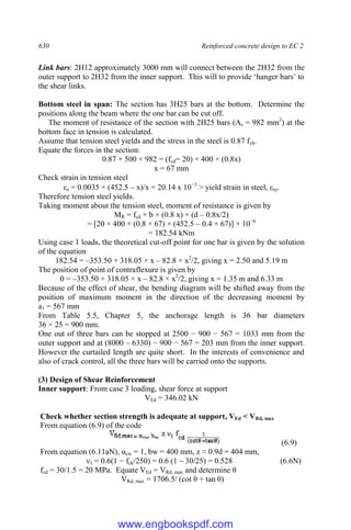 630 Reinforced concrete design to EC 2
Link bars: 2H12 approximately 3000 mm will connect between the 2H32 from the
outer support to 2H32 from the inner support. This will to provide ‘hanger bars’ to
the shear links.
Bottom steel in span: The section has 3H25 bars at the bottom. Determine the
positions along the beam where the one bar can be cut off.
The moment of resistance of the section with 2H25 bars (As = 982 mm2
) at the
bottom face in tension is calculated.
Assume that tension steel yields and the stress in the steel is 0.87 fyk.
Equate the forces in the section:
0.87 × 500 × 982 = (fcd= 20) × 400 × (0.8x)
x = 67 mm
Check strain in tension steel
s = 0.0035 × (452.5 – x)/x = 20.14 x 10−3
> yield strain in steel, εsy.
Therefore tension steel yields.
Taking moment about the tension steel, moment of resistance is given by
MR = fcd × b × (0.8 x) × (d – 0.8x/2)
= [20 × 400 × (0.8 × 67) × (452.5 – 0.4 × 67)] × 10−6
= 182.54 kNm
Using case 1 loads, the theoretical cut-off point for one bar is given by the solution
of the equation
182.54 = –353.50 + 318.05 × x – 82.8 × x2
/2, giving x = 2.50 and 5.19 m
The position of point of contraflexure is given by
0 = –353.50 + 318.05 × x – 82.8 × x2
/2, giving x = 1.35 m and 6.33 m
Because of the effect of shear, the bending diagram will be shifted away from the
position of maximum moment in the direction of the decreasing moment by
a1 = 567 mm
From Table 5.5, Chapter 5, the anchorage length is 36 bar diameters
36 × 25 = 900 mm.
One out of three bars can be stopped at 2500 − 900 − 567 = 1033 mm from the
outer support and at (8000 – 6330) − 900 − 567 = 203 mm from the inner support.
However the curtailed length are quite short. In the interests of convenience and
also of crack control, all the three bars will be carried onto the supports.
(3) Design of Shear Reinforcement
Inner support: From case 3 loading, shear force at support
VEd = 346.02 kN
Check whether section strength is adequate at support, VEd < VRd, max
From equation (6.9) of the code
From equation (6.9) of the code
(6.9)
From equation (6.11aN), αcw = 1, bw = 400 mm, z ≈ 0.9d = 404 mm,
ν1 = 0.6(1 − fck/250) = 0.6 (1 – 30/25) = 0.528 (6.6N)
fcd = 30/1.5 = 20 MPa. Equate VEd = VRd, max and determine θ
VRd, max = 1706.5/ (cot θ + tan θ)
www.engbookspdf.com
 