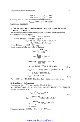 Reinforced concrete framed buildings 631
cot θ = 2.5, VRd, max = 588.5 kN
cot θ = 1.0, VRd, max = 853.2 kN
Choosing cot θ = 2.5 for minimum shear reinforcement,
VRd, max = 588.5 kN > 346.02 kN
Section size is adequate.
ii. Check whether shear reinforcement is required at d from the face of
support i.e., VEd > VRd, c
Distance from centre line of support (column = 550 mm wide) to a distance
(d = 449 mm) from the support
= 550/2 + 449 = 724 mm
The shear at d from the face of the support is
VEd = 346.02 – 82.8 × (0.724) = 286.1 kN.
bw = 400 mm, d = 449 mm
From 4H32, Asl = 4 × 804 = 3217 mm2
Using equations (6.2a) and (6.2b) of the code,
12
.
0
)
5
.
1
(
18
.
0
C
c
c
,
Rd 



0
.
2
67
.
1
449
200
1
k 



0
.
2
79
.
1
449
400
3217
100
100 1 





MPa
46
.
0
30
79
.
1
035
.
0
v 5
.
1
min 



(6.3N)
kN
6
.
82
7
.
135
V
10
449
400
]
756
.
0
[
10
449
400
]
}
30
79
.
1
{
67
.
1
12
.
0
[
V
c
,
Rd
3
3
3
/
1
c
,
Rd















(6.2a)
VRd, c = 135.7 kN < 286.1 kN. Therefore shear reinforcement is required.
Design of shear reinforcement:
Ensuring that VRd, s ≥ VEd, and choosing 2-leg H10 links,
Asw = 157 mm2
, cot θ = 2.5, z = 0.9d, fywd = 500/1.15 = 435 MPa, VEd = 286.1 kN
Using code equation (6.8),

 cot
f
A
s
z
V ywd
sw
s
,
Rd
(6.8)
3
s
,
Rd 10
5
.
2
435
157
s
)
449
9
.
0
(
V 






mm
241
s
)
kN
1
.
286
V
(
kN
s
68961
V Ed
s
,
Rd




Maximum spacing s ≤ (0.75 d = 0.75 × 449 = 337 mm).
www.engbookspdf.com
 