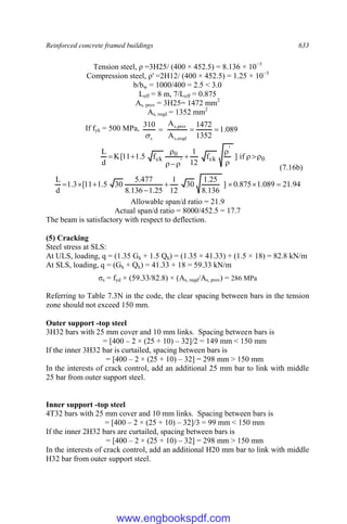 Reinforced concrete framed buildings 633
Tension steel, ρ =3H25/ (400 × 452.5) = 8.136 × 10−3
Compression steel, ρ' =2H12/ (400 × 452.5) = 1.25 × 10−3
b/bw = 1000/400 = 2.5 < 3.0
Leff = 8 m, 7/Leff = 0.875
As, prov = 3H25= 1472 mm2
As, reqd = 1352 mm2
If fyk = 500 MPa, 089
.
1
1352
1472
A
A
310
reqd
,
s
prov
,
s
s




0
'
ck
'
0
ck if
]
f
12
1
f
5
.
1
11
[
K
d
L












(7.16b)
94
.
21
089
.
1
875
.
0
]
136
.
8
25
.
1
30
12
1
25
.
1
136
.
8
477
.
5
30
5
.
1
11
[
3
.
1
d
L








Allowable span/d ratio = 21.9
Actual span/d ratio = 8000/452.5 = 17.7
The beam is satisfactory with respect to deflection.
(5) Cracking
Steel stress at SLS:
At ULS, loading, q = (1.35 Gk + 1.5 Qk) = (1.35 × 41.33) + (1.5 × 18) = 82.8 kN/m
At SLS, loading, q = (Gk + Qk) = 41.33 + 18 = 59.33 kN/m
σs = fyd × (59.33/82.8) × (As, reqd/As, prov) = 286 MPa
Referring to Table 7.3N in the code, the clear spacing between bars in the tension
zone should not exceed 150 mm.
Outer support -top steel
3H32 bars with 25 mm cover and 10 mm links. Spacing between bars is
= [400 – 2 × (25 + 10) – 32]/2 = 149 mm < 150 mm
If the inner 3H32 bar is curtailed, spacing between bars is
= [400 – 2 × (25 + 10) – 32] = 298 mm > 150 mm
In the interests of crack control, add an additional 25 mm bar to link with middle
25 bar from outer support steel.
Inner support -top steel
4T32 bars with 25 mm cover and 10 mm links. Spacing between bars is
= [400 – 2 × (25 + 10) – 32]/3 = 99 mm < 150 mm
If the inner 2H32 bars are curtailed, spacing between bars is
= [400 – 2 × (25 + 10) – 32] = 298 mm > 150 mm
In the interests of crack control, add an additional H20 mm bar to link with middle
H32 bar from outer support steel.
www.engbookspdf.com
 