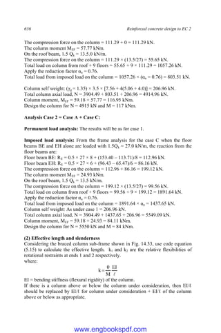 636 Reinforced concrete design to EC 2
The compression force on the column = 111.29 + 0 = 111.29 kN.
The column moment MEF = 57.77 kNm.
On the roof beam, 1.5 Qk = 13.5.0 kN/m.
The compression force on the column = 111.29 × (13.5/27) = 55.65 kN.
Total load on column from roof + 9 floors = 55.65 + 9 × 111.29 = 1057.26 kN.
Apply the reduction factor αn = 0.76.
Total load from imposed load on the column = 1057.26 × (αn = 0.76) = 803.51 kN.
Column self weight: (γg = 1.35) × 3.5 × [7.56 + 4(5.06 + 4.0)] = 206.96 kN.
Total column axial load, N = 3904.49 + 803.51 + 206.96 = 4914.96 kN.
Column moment, MEF = 59.18 + 57.77 = 116.95 kNm.
Design the column for N = 4915 kN and M = 117 kNm.
Analysis Case 2 = Case A + Case C:
Permanent load analysis: The results will be as for case 1.
Imposed load analysis: From the frame analysis for the case C when the floor
beams BE and EH alone are loaded with 1.5Qk = 27.0 kN/m, the reaction from the
floor beams are:
Floor beam BE: RE = 0.5 × 27 × 8 + (153.40 – 113.71)/8 = 112.96 kN.
Floor beam EH: RE = 0.5 × 27 × 6 + (96.43 – 65.47)/6 = 86.16 kN.
The compression force on the column = 112.96 + 86.16 = 199.12 kN.
The column moment MEF = 24.93 kNm.
On the roof beam, 1.5 Qk = 13.5 kN/m.
The compression force on the column = 199.12 × (13.5/27) = 99.56 kN.
Total load on column from roof + 9 floors = 99.56 + 9 × 199.12 = 1891.64 kN.
Apply the reduction factor αn = 0.76.
Total load from imposed load on the column = 1891.64 × αn = 1437.65 kN.
Column self weight: As under case 1 = 206.96 kN.
Total column axial load, N = 3904.49 + 1437.65 + 206.96 = 5549.09 kN.
Column moment, MEF = 59.18 + 24.93 = 84.11 kNm.
Design the column for N = 5550 kN and M = 84 kNm.
(2) Effective length and slenderness
Considering the braced column sub-frame shown in Fig. 14.33, use code equation
(5.15) to calculate the effective length. k1 and k2 are the relative flexibilities of
rotational restraints at ends 1 and 2 respectively.
where:

EI
M
k


EI = bending stiffness (flexural rigidity) of the column.
If there is a column above or below the column under consideration, then EI/ℓ
should be replaced by EI/ℓ for column under consideration + EI/ℓ of the column
above or below as appropriate.
www.engbookspdf.com
 