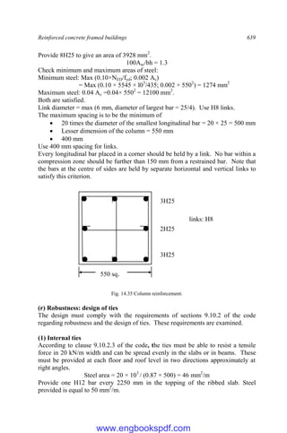 Reinforced concrete framed buildings 639
Provide 8H25 to give an area of 3928 mm2
.
100Asc/bh = 1.3
Check minimum and maximum areas of steel:
Minimum steel: Max (0.10×NED/fyd; 0.002 Ac)
= Max (0.10 × 5545 × l03
/435; 0.002 × 5502
) = 1274 mm2
Maximum steel: 0.04 Ac =0.04× 5502
= 12100 mm2
.
Both are satisfied.
Link diameter = max (6 mm, diameter of largest bar = 25/4). Use H8 links.
The maximum spacing is to be the minimum of
 20 times the diameter of the smallest longitudinal bar = 20 × 25 = 500 mm
 Lesser dimension of the column = 550 mm
 400 mm
Use 400 mm spacing for links.
Every longitudinal bar placed in a corner should be held by a link. No bar within a
compression zone should be further than 150 mm from a restrained bar. Note that
the bars at the centre of sides are held by separate horizontal and vertical links to
satisfy this criterion.
Fig. 14.35 Column reinforcement.
(r) Robustness: design of ties
The design must comply with the requirements of sections 9.10.2 of the code
regarding robustness and the design of ties. These requirements are examined.
(1) Internal ties
According to clause 9.10.2.3 of the code, the ties must be able to resist a tensile
force in 20 kN/m width and can be spread evenly in the slabs or in beams. These
must be provided at each floor and roof level in two directions approximately at
right angles.
Steel area = 20 × 103
/ (0.87 × 500) = 46 mm2
/m
Provide one H12 bar every 2250 mm in the topping of the ribbed slab. Steel
provided is equal to 50 mm2
/m.
3H25
links: H8
3H25
2H25
550 sq.
www.engbookspdf.com
 