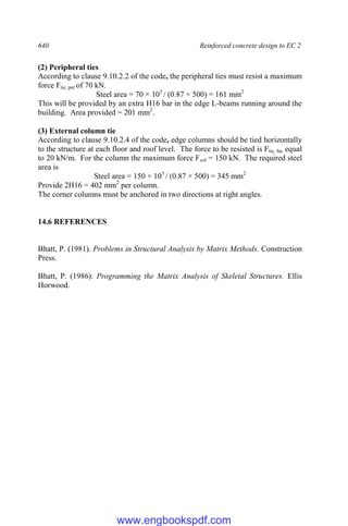640 Reinforced concrete design to EC 2
(2) Peripheral ties
According to clause 9.10.2.2 of the code, the peripheral ties must resist a maximum
force Ftie, per of 70 kN.
Steel area = 70 × 103
/ (0.87 × 500) = 161 mm2
This will be provided by an extra H16 bar in the edge L-beams running around the
building. Area provided = 201 mm2
.
(3) External column tie
According to clause 9.10.2.4 of the code, edge columns should be tied horizontally
to the structure at each floor and roof level. The force to be resisted is Ftie, fac equal
to 20 kN/m. For the column the maximum force Fcol = 150 kN. The required steel
area is
Steel area = 150 × 103
/ (0.87 × 500) = 345 mm2
Provide 2H16 = 402 mm2
per column.
The corner columns must be anchored in two directions at right angles.
14.6 REFERENCES
Bhatt, P. (1981). Problems in Structural Analysis by Matrix Methods. Construction
Press.
Bhatt, P. (1986). Programming the Matrix Analysis of Skeletal Structures. Ellis
Horwood.
www.engbookspdf.com
 