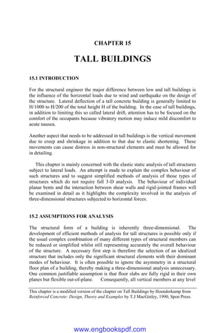 CHAPTER 15
TALL BUILDINGS
15.1 INTRODUCTION
For the structural engineer the major difference between low and tall buildings is
the influence of the horizontal loads due to wind and earthquake on the design of
the structure. Lateral deflection of a tall concrete building is generally limited to
H/1000 to H/200 of the total height H of the building. In the case of tall buildings,
in addition to limiting this so called lateral drift, attention has to be focused on the
comfort of the occupants because vibratory motion may induce mild discomfort to
acute nausea.
Another aspect that needs to be addressed in tall buildings is the vertical movement
due to creep and shrinkage in addition to that due to elastic shortening. These
movements can cause distress in non-structural elements and must be allowed for
in detailing.
This chapter is mainly concerned with the elastic static analysis of tall structures
subject to lateral loads. An attempt is made to explain the complex behaviour of
such structures and to suggest simplified methods of analysis of those types of
structures which do not require full 3-D analysis. The behaviour of individual
planar bents and the interaction between shear walls and rigid-jointed frames will
be examined in detail as it highlights the complexity involved in the analysis of
three-dimensional structures subjected to horizontal forces.
15.2 ASSUMPTIONS FOR ANALYSIS
The structural form of a building is inherently three-dimensional. The
development of efficient methods of analysis for tall structures is possible only if
the usual complex combination of many different types of structural members can
be reduced or simplified whilst still representing accurately the overall behaviour
of the structure. A necessary first step is therefore the selection of an idealized
structure that includes only the significant structural elements with their dominant
modes of behaviour. It is often possible to ignore the asymmetry in a structural
floor plan of a building, thereby making a three-dimensional analysis unnecessary.
One common justifiable assumption is that floor slabs are fully rigid in their own
planes but flexible out-of-plane. Consequently, all vertical members at any level
This chapter is a modified version of the chapter on Tall Buildings by Hoenderkamp from
Reinforced Concrete: Design, Theory and Examples by T.J MacGinley, 1990, Spon Press.
www.engbookspdf.com
 