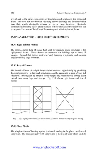 642 Reinforced concrete design to EC 2
are subject to the same components of translation and rotation in the horizontal
plane. This does not hold true for very long narrow buildings and for slabs which
have their widths drastically reduced at one or more locations. Similarly
contributions from the out-of-plane stiffness of floor slabs and structural bents can
be neglected because of their low stiffness compared with in-plane stiffness.
15.3 PLANAR LATERAL LOAD RESISTING ELEMENTS
15.3.1 Rigid-Jointed Frames
The most common type of planar bent used for medium height structures is the
rigid-jointed frame. These frames are economic for buildings up to about 25
storeys. Beyond that height, control of drift becomes problematic and requires
uneconomically large members.
15.3.2 Braced Frames
The lateral stiffness of a rigid frame can be improved significantly by providing
diagonal members. In fact such structures could be economic in case of very tall
structures. Bracing can be either in storey height–bay width module or they could
extend over many bays and storeys. Fig. 15.1 shows rigid frame and braced
frames.
Fig. 15.1 (a) Rigid–jointed frame; (b) braced frame; (c) braced frame with large diagonal bracing.
15.3.3 Shear Walls
The simplest form of bracing against horizontal loading is the plane cantilevered
shear wall. The main difficulty with shear walls is their solid form which tends to
www.engbookspdf.com
 