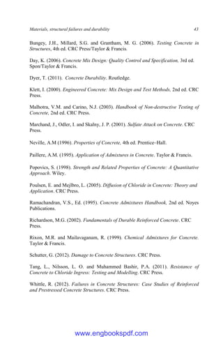 Materials, structural failures and durability 43
Bungey, J.H., Millard, S.G. and Grantham, M. G. (2006). Testing Concrete in
Structures, 4th ed. CRC Press/Taylor & Francis.
Day, K. (2006). Concrete Mix Design: Quality Control and Specification, 3rd ed.
Spon/Taylor & Francis.
Dyer, T. (2011). Concrete Durability. Routledge.
Klett, I. (2000). Engineered Concrete: Mix Design and Test Methods, 2nd ed. CRC
Press.
Malhotra, V.M. and Carino, N.J. (2003). Handbook of Non-destructive Testing of
Concrete, 2nd ed. CRC Press.
Marchand, J., Odler, I. and Skalny, J. P. (2001). Sulfate Attack on Concrete. CRC
Press.
Neville, A.M (1996). Properties of Concrete, 4th ed. Prentice–Hall.
Paillere, A.M. (1995). Application of Admixtures in Concrete. Taylor & Francis.
Popovics, S. (1998). Strength and Related Properties of Concrete: A Quantitative
Approach. Wiley.
Poulsen, E. and Mejlbro, L. (2005). Diffusion of Chloride in Concrete: Theory and
Application. CRC Press.
Ramachandran, V.S., Ed. (1995). Concrete Admixtures Handbook, 2nd ed. Noyes
Publications.
Richardson, M.G. (2002). Fundamentals of Durable Reinforced Concrete. CRC
Press.
Rixon, M.R. and Mailavaganam, R. (1999). Chemical Admixtures for Concrete.
Taylor & Francis.
Schutter, G. (2012). Damage to Concrete Structures. CRC Press.
Tang, L., Nilsson, L. O. and Muhammed Bashir, P.A. (2011). Resistance of
Concrete to Chloride Ingress: Testing and Modelling. CRC Press.
Whittle, R. (2012). Failures in Concrete Structures: Case Studies of Reinforced
and Prestressed Concrete Structures. CRC Press.
www.engbookspdf.com
 
