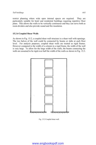 Tall buildings 643
restrict planning where wide open internal spaces are required. They are
particularly suitable for hotel and residential buildings requiring repetitive floor
plans. This allows the walls to be vertically continuous and they can serve both as
room dividers and also provide sound and fire insulation.
15.3.4 Coupled Shear Walls
As shown in Fig. 15.2, a coupled shear wall structure is a shear wall with openings.
The two halves of the wall could be connected by beams or slabs at each floor
level. For analysis purposes, coupled shear walls are treated as rigid frames.
However compared to the width of a column in a rigid frame, the width of the wall
is very large. To allow for the large width of the walls, the beams connecting the
walls are assumed to be rigid over half the width of the walls as shown in Fig. 15.3.
Fig. 15.2 Coupled shear wall.
www.engbookspdf.com
 