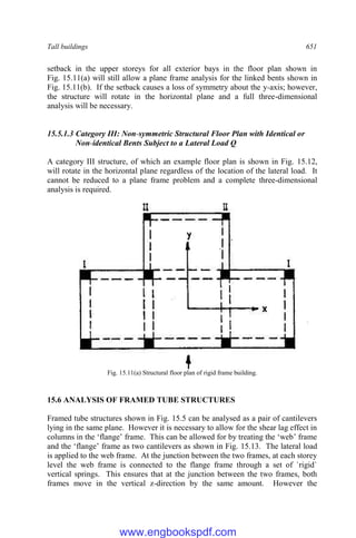 Tall buildings 651
setback in the upper storeys for all exterior bays in the floor plan shown in
Fig. 15.11(a) will still allow a plane frame analysis for the linked bents shown in
Fig. 15.11(b). If the setback causes a loss of symmetry about the y-axis; however,
the structure will rotate in the horizontal plane and a full three-dimensional
analysis will be necessary.
15.5.1.3 Category III: Non-symmetric Structural Floor Plan with Identical or
Non-identical Bents Subject to a Lateral Load Q
A category III structure, of which an example floor plan is shown in Fig. 15.12,
will rotate in the horizontal plane regardless of the location of the lateral load. It
cannot be reduced to a plane frame problem and a complete three-dimensional
analysis is required.
Fig. 15.11(a) Structural floor plan of rigid frame building.
15.6 ANALYSIS OF FRAMED TUBE STRUCTURES
Framed tube structures shown in Fig. 15.5 can be analysed as a pair of cantilevers
lying in the same plane. However it is necessary to allow for the shear lag effect in
columns in the ‘flange’ frame. This can be allowed for by treating the ‘web’ frame
and the ‘flange’ frame as two cantilevers as shown in Fig. 15.13. The lateral load
is applied to the web frame. At the junction between the two frames, at each storey
level the web frame is connected to the flange frame through a set of `rigid`
vertical springs. This ensures that at the junction between the two frames, both
frames move in the vertical z-direction by the same amount. However the
www.engbookspdf.com
 