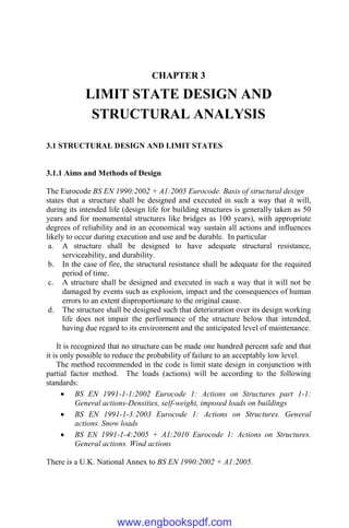 CHAPTER 3
LIMIT STATE DESIGN AND
STRUCTURAL ANALYSIS
3.1 STRUCTURAL DESIGN AND LIMIT STATES
3.1.1 Aims and Methods of Design
The Eurocode BS EN 1990:2002 + A1:2005 Eurocode. Basis of structural design
states that a structure shall be designed and executed in such a way that it will,
during its intended life (design life for building structures is generally taken as 50
years and for monumental structures like bridges as 100 years), with appropriate
degrees of reliability and in an economical way sustain all actions and influences
likely to occur during execution and use and be durable. In particular
a. A structure shall be designed to have adequate structural resistance,
serviceability, and durability.
b. In the case of fire, the structural resistance shall be adequate for the required
period of time.
c. A structure shall be designed and executed in such a way that it will not be
damaged by events such as explosion, impact and the consequences of human
errors to an extent disproportionate to the original cause.
d. The structure shall be designed such that deterioration over its design working
life does not impair the performance of the structure below that intended,
having due regard to its environment and the anticipated level of maintenance.
It is recognized that no structure can be made one hundred percent safe and that
it is only possible to reduce the probability of failure to an acceptably low level.
The method recommended in the code is limit state design in conjunction with
partial factor method. The loads (actions) will be according to the following
standards:
 BS EN 1991-1-1:2002 Eurocode 1: Actions on Structures part 1-1:
General actions-Densities, self-weight, imposed loads on buildings
 BS EN 1991-1-3:2003 Eurocode 1: Actions on Structures. General
actions. Snow loads
 BS EN 1991-1-4:2005 + A1:2010 Eurocode 1: Actions on Structures.
General actions. Wind actions
There is a U.K. National Annex to BS EN 1990:2002 + A1:2005.
www.engbookspdf.com
 