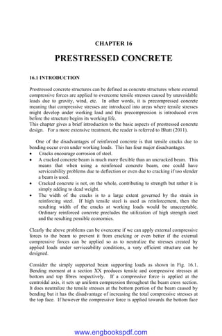 CHAPTER 16
PRESTRESSED CONCRETE
16.1 INTRODUCTION
Prestressed concrete structures can be defined as concrete structures where external
compressive forces are applied to overcome tensile stresses caused by unavoidable
loads due to gravity, wind, etc. In other words, it is precompressed concrete
meaning that compressive stresses are introduced into areas where tensile stresses
might develop under working load and this precompression is introduced even
before the structure begins its working life.
This chapter gives a brief introduction to the basic aspects of prestressed concrete
design. For a more extensive treatment, the reader is referred to Bhatt (2011).
One of the disadvantages of reinforced concrete is that tensile cracks due to
bending occur even under working loads. This has four major disadvantages.
 Cracks encourage corrosion of steel.
 A cracked concrete beam is much more flexible than an uncracked beam. This
means that when using a reinforced concrete beam, one could have
serviceability problems due to deflection or even due to cracking if too slender
a beam is used.
 Cracked concrete is not, on the whole, contributing to strength but rather it is
simply adding to dead weight.
 The width of the cracks is to a large extent governed by the strain in
reinforcing steel. If high tensile steel is used as reinforcement, then the
resulting width of the cracks at working loads would be unacceptable.
Ordinary reinforced concrete precludes the utilization of high strength steel
and the resulting possible economies.
Clearly the above problems can be overcome if we can apply external compressive
forces to the beam to prevent it from cracking or even better if the external
compressive forces can be applied so as to neutralize the stresses created by
applied loads under serviceability conditions, a very efficient structure can be
designed.
Consider the simply supported beam supporting loads as shown in Fig. 16.1.
Bending moment at a section XX produces tensile and compressive stresses at
bottom and top fibres respectively. If a compressive force is applied at the
centroidal axis, it sets up uniform compression throughout the beam cross section.
It does neutralize the tensile stresses at the bottom portion of the beam caused by
bending but it has the disadvantage of increasing the total compressive stresses at
the top face. If however the compressive force is applied towards the bottom face
www.engbookspdf.com
 