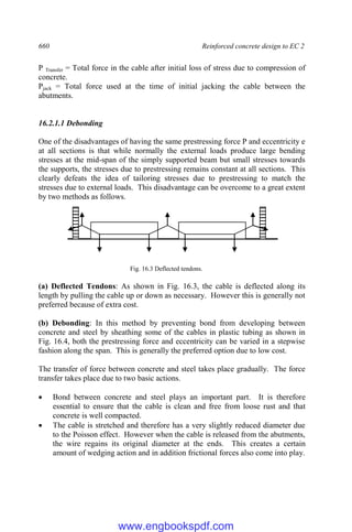 660 Reinforced concrete design to EC 2
P Transfer = Total force in the cable after initial loss of stress due to compression of
concrete.
Pjack = Total force used at the time of initial jacking the cable between the
abutments.
16.2.1.1 Debonding
One of the disadvantages of having the same prestressing force P and eccentricity e
at all sections is that while normally the external loads produce large bending
stresses at the mid-span of the simply supported beam but small stresses towards
the supports, the stresses due to prestressing remains constant at all sections. This
clearly defeats the idea of tailoring stresses due to prestressing to match the
stresses due to external loads. This disadvantage can be overcome to a great extent
by two methods as follows.
Fig. 16.3 Deflected tendons.
(a) Deflected Tendons: As shown in Fig. 16.3, the cable is deflected along its
length by pulling the cable up or down as necessary. However this is generally not
preferred because of extra cost.
(b) Debonding: In this method by preventing bond from developing between
concrete and steel by sheathing some of the cables in plastic tubing as shown in
Fig. 16.4, both the prestressing force and eccentricity can be varied in a stepwise
fashion along the span. This is generally the preferred option due to low cost.
The transfer of force between concrete and steel takes place gradually. The force
transfer takes place due to two basic actions.
 Bond between concrete and steel plays an important part. It is therefore
essential to ensure that the cable is clean and free from loose rust and that
concrete is well compacted.
 The cable is stretched and therefore has a very slightly reduced diameter due
to the Poisson effect. However when the cable is released from the abutments,
the wire regains its original diameter at the ends. This creates a certain
amount of wedging action and in addition frictional forces also come into play.
www.engbookspdf.com
 