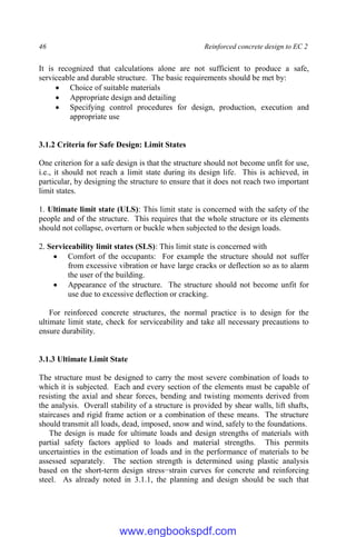 46 Reinforced concrete design to EC 2
It is recognized that calculations alone are not sufficient to produce a safe,
serviceable and durable structure. The basic requirements should be met by:
 Choice of suitable materials
 Appropriate design and detailing
 Specifying control procedures for design, production, execution and
appropriate use
3.1.2 Criteria for Safe Design: Limit States
One criterion for a safe design is that the structure should not become unfit for use,
i.e., it should not reach a limit state during its design life. This is achieved, in
particular, by designing the structure to ensure that it does not reach two important
limit states.
1. Ultimate limit state (ULS): This limit state is concerned with the safety of the
people and of the structure. This requires that the whole structure or its elements
should not collapse, overturn or buckle when subjected to the design loads.
2. Serviceability limit states (SLS): This limit state is concerned with
 Comfort of the occupants: For example the structure should not suffer
from excessive vibration or have large cracks or deflection so as to alarm
the user of the building.
 Appearance of the structure. The structure should not become unfit for
use due to excessive deflection or cracking.
For reinforced concrete structures, the normal practice is to design for the
ultimate limit state, check for serviceability and take all necessary precautions to
ensure durability.
3.1.3 Ultimate Limit State
The structure must be designed to carry the most severe combination of loads to
which it is subjected. Each and every section of the elements must be capable of
resisting the axial and shear forces, bending and twisting moments derived from
the analysis. Overall stability of a structure is provided by shear walls, lift shafts,
staircases and rigid frame action or a combination of these means. The structure
should transmit all loads, dead, imposed, snow and wind, safely to the foundations.
The design is made for ultimate loads and design strengths of materials with
partial safety factors applied to loads and material strengths. This permits
uncertainties in the estimation of loads and in the performance of materials to be
assessed separately. The section strength is determined using plastic analysis
based on the short-term design stress−strain curves for concrete and reinforcing
steel. As already noted in 3.1.1, the planning and design should be such that
www.engbookspdf.com
 
