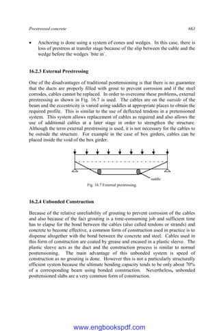 Prestressed concrete 663
 Anchoring is done using a system of cones and wedges. In this case, there is
loss of prestress at transfer stage because of the slip between the cable and the
wedge before the wedges `bite in`.
16.2.3 External Prestressing
One of the disadvantages of traditional posttensioning is that there is no guarantee
that the ducts are properly filled with grout to prevent corrosion and if the steel
corrodes, cables cannot be replaced. In order to overcome these problems, external
prestressing as shown in Fig. 16.7 is used. The cables are on the outside of the
beam and the eccentricity is varied using saddles at appropriate places to obtain the
required profile. This is similar to the use of deflected tendons in a pretensioned
system. This system allows replacement of cables as required and also allows the
use of additional cables at a later stage in order to strengthen the structure.
Although the term external prestressing is used, it is not necessary for the cables to
be outside the structure. For example in the case of box girders, cables can be
placed inside the void of the box girder.
Fig. 16.7 External prestressing.
16.2.4 Unbonded Construction
Because of the relative unreliability of grouting to prevent corrosion of the cables
and also because of the fact grouting is a time-consuming job and sufficient time
has to elapse for the bond between the cables (also called tendons or strands) and
concrete to become effective, a common form of construction used in practice is to
dispense altogether with the bond between the concrete and steel. Cables used in
this form of construction are coated by grease and encased in a plastic sleeve. The
plastic sleeve acts as the duct and the construction process is similar to normal
posttensioning. The main advantage of this unbonded system is speed of
construction as no grouting is done. However this is not a particularly structurally
efficient system because the ultimate bending capacity tends to be only about 70%
of a corresponding beam using bonded construction. Nevertheless, unbonded
posttensioned slabs are a very common form of construction.
saddle
www.engbookspdf.com
 