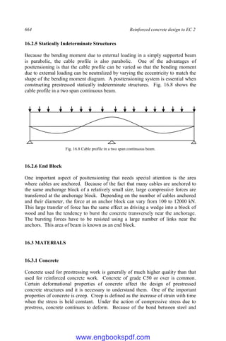 664 Reinforced concrete design to EC 2
16.2.5 Statically Indeterminate Structures
Because the bending moment due to external loading in a simply supported beam
is parabolic, the cable profile is also parabolic. One of the advantages of
posttensioning is that the cable profile can be varied so that the bending moment
due to external loading can be neutralized by varying the eccentricity to match the
shape of the bending moment diagram. A posttensioning system is essential when
constructing prestressed statically indeterminate structures. Fig. 16.8 shows the
cable profile in a two span continuous beam.
Fig. 16.8 Cable profile in a two span continuous beam.
16.2.6 End Block
One important aspect of posttensioning that needs special attention is the area
where cables are anchored. Because of the fact that many cables are anchored to
the same anchorage block of a relatively small size, large compressive forces are
transferred at the anchorage block. Depending on the number of cables anchored
and their diameter, the force at an anchor block can vary from 100 to 12000 kN.
This large transfer of force has the same effect as driving a wedge into a block of
wood and has the tendency to burst the concrete transversely near the anchorage.
The bursting forces have to be resisted using a large number of links near the
anchors. This area of beam is known as an end block.
16.3 MATERIALS
16.3.1 Concrete
Concrete used for prestressing work is generally of much higher quality than that
used for reinforced concrete work. Concrete of grade C50 or over is common.
Certain deformational properties of concrete affect the design of prestressed
concrete structures and it is necessary to understand them. One of the important
properties of concrete is creep. Creep is defined as the increase of strain with time
when the stress is held constant. Under the action of compressive stress due to
prestress, concrete continues to deform. Because of the bond between steel and
www.engbookspdf.com
 