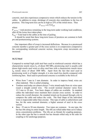 Prestressed concrete 665
concrete, steel also experiences compressive strain which reduces the tension in the
cables. In addition to creep, shrinkage of concrete also contributes to the loss of
prestress. This long-term loss can be as high as 25% of the initial stress. Thus
P Service  0.75 Pjack
where
P Service = total prestress remaining in the long-term under working load conditions,
after all the losses have taken place.
Pjack = Total load in the cables at the time of jacking.
It should be noted that these long-term losses of prestress are common to both
pre and posttensioning systems.
One important effect of creep is increased deflections. Because in a prestressed
concrete member a greater part of the cross section is in compression compared to
the corresponding reinforced concrete section, long-term creep movements are
increased.
16.3.2 Steel
Compared to normal high yield steel bars used in reinforced concrete which has a
characteristic tensile stress fyk of about 500 MPa, prestressing steel is usually cold
drawn high tensile steel wires or alloy steel bars with a characteristic tensile stress
fpk tensile stress of about 1800 MPa. Apart from the fact that steel used in
prestressing work is of higher strength, it is also much less ductile compared with
reinforcing bars. Steel used in prestressed concrete is available in the form of:
 Wires from 7 mm to 3 mm diameter. In order to improve bond, wires are
often indented. This is called crimping.
 Tendons used today are almost always 7-wire strand made from six wires spun
round a straight central wire. The overall nominal diameter varies from
12.5 mm to 18 mm. Two basic shapes of cables are available. In standard
cables the individual wires maintain their circular cross section. In order to
reduce the overall diameter, the standard strand can be passed through a die to
compress the cable and reduce the voids. The final shape of the individual
wires is trapezoidal rather than circular. This type of cable is called drawn and
has, for the same nominal diameter, a higher amount of steel in the cross
section.
 Bars: 25 mm to 50 mm diameter. Two types are common. In one type, the
bar has ribs along its entire length. The ribs are rolled rather than cut to reduce
stress concentration problems. The ribs act as threads for coupling purposes.
In the other type the bar is smooth but has threads rolled only at the ends for
coupling or for anchorage purposes.
www.engbookspdf.com
 