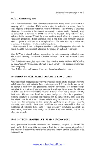 666 Reinforced concrete design to EC 2
16.3.2 .1 Relaxation of Steel
Just as concrete exhibits time-dependent deformation due to creep, steel exhibits a
property called relaxation. If the strain in steel is maintained constant, then the
stress required to maintain that strain reduces with time. This property is known as
relaxation. Relaxation is thus loss of stress under constant strain. Generally tests
are conducted for duration of 1000 hours (about 42 days) at a temperature of 20o
C
and at an initial stress of 70% of the actual tensile strength of the steel to determine
Relaxation properties. Final relaxation loss in the long term normally taken as
about 57 years is expressed as a multiple of the 1000 hour loss. Relaxation also
contributes to the loss of prestress in the long-term.
Heat treatment is used to improve the elastic and yield properties of strands. In
clause 3.3.2(4), two classes of relaxation for strands are defined. They are:
Class 1: Wire or strand, ordinary relaxation. In order to remove residual stresses
due to cold drawing, the strand is heated to about 350o
C and allowed to cool
slowly.
Class 2: Wire or strand, low relaxation. The strand is heated to about 350o
C while
the strand is under tension and allowed to cool slowly. This process is known as
strain tempering.
Class 3: Hot rolled and processed bars are classed as relaxation class 3.
16.4 DESIGN OF PRESTRESSED CONCRETE STRUCTURES
Although design of prestressed concrete structures has to satisfy both serviceability
and ultimate limit state criteria, there is a fundamental difference in the approach to
the design of reinforced and prestressed concrete structures. The normal design
procedure for a reinforced concrete structure is to design the structure for ultimate
limit state and then check that the structure behaves satisfactorily at serviceability
limit state. On the other hand, the normal design procedure for a prestressed
concrete structure is to design the structure for the serviceability limit state and
then check that the structure behaves satisfactorily at ultimate limit state. The
reason for this difference is that generally speaking in prestressed concrete
structures, serviceability limit state conditions are much more critical than the
conditions at ultimate limit state. Thus generally structures designed for
serviceability limit state also satisfy the ultimate limit state criteria, but not the
other way around.
16.5 LIMITS ON PERMISSIBLE STRESSES IN CONCRETE
Since prestressed concrete structures are primarily designed to satisfy the
serviceability limit state, it is necessary to limit the stresses in concrete and steel.
The structure is assumed to behave elastically and the two critical conditions to be
considered are
www.engbookspdf.com
 