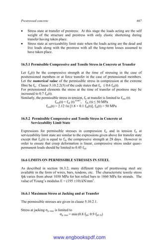 Prestressed concrete 667
 Stress state at transfer of prestress: At this stage the loads acting are the self
weight of the structure and prestress with only elastic shortening during
transfer having taken place.
 Stress state at serviceability limit state when the loads acting are the dead and
live loads along with the prestress with all the long-term losses assumed to
have taken place.
16.5.1 Permissible Compressive and Tensile Stress in Concrete at Transfer
Let fck(t) be the compressive strength at the time of stressing in the case of
posttensioned members or at force transfer in the case of pretensioned members.
Let the numerical value of the permissible stress in compression at the extreme
fibre be ftc. Clause 5.10.2.2(5) of the code states that ftc  0.6 fck(t).
For pretensioned elements the stress at the time of transfer of prestress may be
increased to 0.7 fck(t).
Similarly, the permissible stress in tension, ftt at transfer is limited to fctm (t).
fctm(t) = fck (t) 0.667
, fck (t) ≤ 50 MPa
fctm(t) = 2.12 ℓn [1.8 + 0.1 fck(t)], fck(t) > 50 MPa
16.5.2 Permissible Compressive and Tensile Stress in Concrete at
Serviceability Limit State
Expressions for permissible stresses in compression fsc and in tension fst at
serviceability limit state are similar to the expressions given above for transfer state
except that fck(t) is equal to fck the compressive strength at 28 days. However in
order to ensure that creep deformation is linear, compressive stress under quasi-
permanent loads should be limited to 0.45 fck.
16.6 LIMITS ON PERMISSIBLE STRESSES IN STEEL
As described in section 16.3.2, many different types of prestressing steel are
available in the form of wires, bars, tendons, etc. The characteristic tensile stress
fpk varies from about 1030 MPa for hot rolled bars to 1860 MPa for strands. The
value of Young’s modulus E = (195 10) kN/mm2
.
16.6.1 Maximum Stress at Jacking and at Transfer
The permissible stresses are given in clause 5.10.2.1.
Stress at jacking σp, max is limited to
σp, max = min (0.8 fpk; 0.9 fp0.1k)
www.engbookspdf.com
 