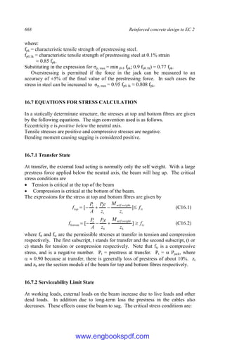 668 Reinforced concrete design to EC 2
where:
fpk = characteristic tensile strength of prestressing steel.
fp0.1k = characteristic tensile strength of prestressing steel at 0.1% strain
≈ 0.85 fpk.
Substituting in the expression for σp, max = min (0.8 fpk; 0.9 fp0.1k) = 0.77 fpk.
Overstressing is permitted if the force in the jack can be measured to an
accuracy of ±5% of the final value of the prestressing force. In such cases the
stress in steel can be increased to σp, max = 0.95 fp0.1k ≈ 0.808 fpk.
16.7 EQUATIONS FOR STRESS CALCULATION
In a statically determinate structure, the stresses at top and bottom fibres are given
by the following equations. The sign convention used is as follows.
Eccentricity e is positive below the neutral axis.
Tensile stresses are positive and compressive stresses are negative.
Bending moment causing sagging is considered positive.
16.7.1 Transfer State
At transfer, the external load acting is normally only the self weight. With a large
prestress force applied below the neutral axis, the beam will hog up. The critical
stress conditions are
 Tension is critical at the top of the beam
 Compression is critical at the bottom of the beam.
The expressions for the stress at top and bottom fibres are given by
tt
t
weight
self
t
t
t
top f
z
M
z
e
P
A
P
f 



 ]
[
.
(C16.1)
tc
b
weight
self
b
t
t
bottom f
z
M
z
e
P
A
P
f 



 ]
[
.
(C16.2)
where ftt and ftc are the permissible stresses at transfer in tension and compression
respectively. The first subscript, t stands for transfer and the second subscript, (t or
c) stands for tension or compression respectively. Note that ftc is a compressive
stress, and is a negative number. Pt = prestress at transfer. Pt =  Pjack, where
  0.90 because at transfer, there is generally loss of prestress of about 10%. zt
and zb are the section moduli of the beam for top and bottom fibres respectively.
16.7.2 Serviceability Limit State
At working loads, external loads on the beam increase due to live loads and other
dead loads. In addition due to long-term loss the prestress in the cables also
decreases. These effects cause the beam to sag. The critical stress conditions are:
www.engbookspdf.com
 