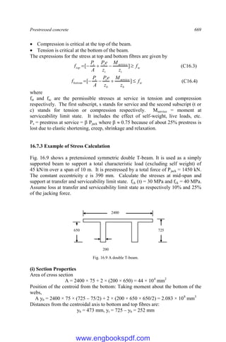 Prestressed concrete 669
 Compression is critical at the top of the beam.
 Tension is critical at the bottom of the beam.
The expressions for the stress at top and bottom fibres are given by
sc
t
service
t
s
s
top f
z
M
z
e
P
A
P
f 



 ]
[ (C16.3)
st
b
service
b
s
s
bottom f
z
M
z
e
P
A
P
f 



 ]
[ (C16.4)
where
fst and fsc are the permissible stresses at service in tension and compression
respectively. The first subscript, s stands for service and the second subscript (t or
c) stands for tension or compression respectively. Mservice = moment at
serviceability limit state. It includes the effect of self-weight, live loads, etc.
Ps = prestress at service =  Pjack where   0.75 because of about 25% prestress is
lost due to elastic shortening, creep, shrinkage and relaxation.
16.7.3 Example of Stress Calculation
Fig. 16.9 shows a pretensioned symmetric double T-beam. It is used as a simply
supported beam to support a total characteristic load (excluding self weight) of
45 kN/m over a span of 10 m. It is prestressed by a total force of Pjack = 1450 kN.
The constant eccentricity e is 390 mm. Calculate the stresses at mid-span and
support at transfer and serviceability limit state. fck (t) = 30 MPa and fck = 40 MPa.
Assume loss at transfer and serviceability limit state as respectively 10% and 25%
of the jacking force.
Fig. 16.9 A double T-beam.
(i) Section Properties
Area of cross section
A = 2400 × 75 + 2 × (200 × 650) = 44 × 104
mm2
Position of the centroid from the bottom: Taking moment about the bottom of the
webs,
A yb = 2400 × 75 × (725 – 75/2) + 2 × (200 × 650 × 650/2) = 2.083 × 108
mm3
Distances from the centroidal axis to bottom and top fibres are:
yb = 473 mm, yt = 725 – yb = 252 mm
2400
725
650
200
www.engbookspdf.com
 