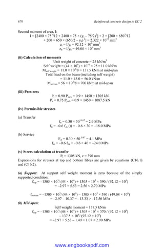 670 Reinforced concrete design to EC 2
Second moment of area, I:
I = [2400 × 753
/12 + 2400 × 75 × (yt – 75/2)2
] + 2 × [200 × 6503
/12
+ 200 × 650 × (650/2 – yb) 2
] = 2.322 × 1010
mm4
zt = I/yt = 92.12 × 106
mm3
zb = I/yb = 49.08 × 106
mm3
(ii) Calculation of moments
Unit weight of concrete = 25 kN/m3
Self weight = (44 × 104
) × 10−6
× 25 = 11.0 kN/m
Mself weight = 11.0 × 102
/8 = 137.5 kNm at mid-span
Total load on the beam (including self weight)
= 11.0 + 45.0 = 56.0 kN/m
Mservice = 56 × 102
/8 = 700 kNm at mid-span
(iii) Prestress
Pt = 0.90 Pjack = 0.9 × 1450 = 1305 kN
Ps = 0.75 Pjack = 0.9 × 1450 = 1087.5 kN
(iv) Permissible stresses
(a) Transfer
ftt = 0.30 × 30 0.67
= 2.9 MPa
ftc = –0.6 fck (t) = –0.6 × 30 = –18.0 MPa
(b) Service
Fst = 0.30 × 50 0.67
= 4.1 MPa
fsc = –0.6 fck = –0.6 × 40 = –24.0 MPa
(v) Stress calculation at transfer
Pt = 1305 kN, e = 390 mm
Expressions for stresses at top and bottom fibres are given by equations (C16.1)
and (C16.2).
(a) Support: At support self weight moment is zero because of the simply
supported condition.
ftop = –1305 × 103
/ (44 × 104
) + 1305 × 103
× 390 / (92.12 × 106
)
= –2.97 + 5.53 = 2.56 < 2.70 MPa
fbottom = –1305 × 103
/ (44 × 104
) – 1305 × 103
× 390 / (49.08 × 106
)
= –2.97 – 10.37 = –13.33 > –17.50 MPa
(b) Mid-span:
Self weight moment = 137.5 kNm
ftop = –1305 × 103
/ (44 × 104
) + 1305 × 103
× 370 / (92.12 × 106
)
– 137.5 × 106
/ (92.12 × 106
)
= –2.97 + 5.53 – 1.49 = 1.07 < 2.90 MPa
www.engbookspdf.com
 
