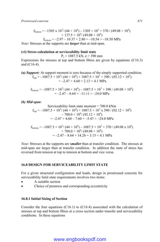 Prestressed concrete 671
fbottom = –1305 x 103
/ (44 × 104
) – 1305 × 103
× 370 / (49.08 × 106
)
+ 137.5 × 106
/ (49.08 × 106
)
fbottom = –2.97 – 10.37 + 2.80 = –10.54 > –18.50 MPa
Note: Stresses at the supports are larger than at mid-span.
(vi) Stress calculation at serviceability limit state
Ps = 1087.5 kN, e = 390 mm
Expressions for stresses at top and bottom fibres are given by equations (C16.3)
and (C16.4).
(a) Support: At support moment is zero because of the simply supported condition.
ftop = –1087.5 × 103
/ (44 × 104
) + 1087.5 × 103
× 390 / (92.12 × 106
)
= –2.47 + 4.60 = 2.13 < 4.1 MPa
fbottom = –1087.5 × 103
/ (44 × 104
) – 1087.5 × 103
× 390 / (49.08 × 106
)
= –2.47 – 8.64 = –11.11 > –24.0 MPa
(b) Mid-span:
Serviceability limit state moment = 700.0 kNm
ftop = –1087.5 × 103
/ (44 × 104
) + 1087.5 × 103
x 390 / (92.12 × 106
)
– 700.0 × 106
/ (92.12 × 106
)
= –2.47 + 4.60 – 7.60 = –5.47 > –24.0 MPa
fbottom = –1087.5 × 103
/ (44 × 104
) – 1087.5 × 103
× 370 / (49.08 x 106
)
+ 700.0 × 106
/ (49.08 × 106
)
= –2.47 – 8.64 + 14.26 = 3.15 < 4.1 MPa
Note: Stresses at the supports are smaller than at transfer condition. The stresses at
mid-span are larger than at transfer condition. In addition the state of stress has
reversed from tension at top to tension at bottom and vice versa.
16.8 DESIGN FOR SERVICEABILITY LIMIT STATE
For a given structural configuration and loads, design in prestressed concrete for
serviceability limit state requirements involves two items:
 A suitable section
 Choice of prestress and corresponding eccentricity
16.8.1 Initial Sizing of Section
Consider the four equations (C16.1) to (C16.4) associated with the calculation of
stresses at top and bottom fibres at a cross section under transfer and serviceability
conditions. In these equations
www.engbookspdf.com
 