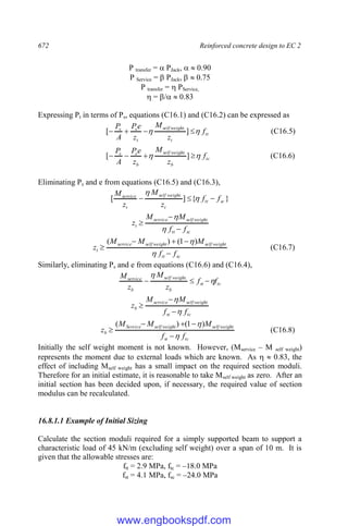 672 Reinforced concrete design to EC 2
P transfer =  PJack,   0.90
P Service =  PJack,   0.75
P transfer =  PService,
 = /  0.83
Expressing Pt in terms of Ps, equations (C16.1) and (C16.2) can be expressed as
tt
t
weight
self
t
s
s
f
z
M
z
e
P
A
P

 


 ]
[
.
(C16.5)
tc
b
weight
self
b
s
s
f
z
M
z
e
P
A
P

 


 ]
[
.
(C16.6)
Eliminating Ps and e from equations (C16.5) and (C16.3),
}
{
]
[
.
sc
tt
t
weight
self
t
service
f
f
z
M
z
M


 

sc
tt
weight
self
service
t
f
f
M
M
z





sc
tt
weight
self
weight
self
service
t
f
f
M
M
M
z






)
1
(
)
(
(C16.7)
Similarly, eliminating Ps and e from equations (C16.6) and (C16.4),
tc
st
b
weight
self
b
service
f
f
z
M
z
M





.
tc
st
weight
self
service
b
f
f
M
M
z





tc
st
weight
self
weight
self
Service
b
f
f
M
M
M
z







)
1
(
)
(
(C16.8)
Initially the self weight moment is not known. However, (Mservice – M self weight)
represents the moment due to external loads which are known. As   0.83, the
effect of including Mself weight has a small impact on the required section moduli.
Therefore for an initial estimate, it is reasonable to take Mself weight as zero. After an
initial section has been decided upon, if necessary, the required value of section
modulus can be recalculated.
16.8.1.1 Example of Initial Sizing
Calculate the section moduli required for a simply supported beam to support a
characteristic load of 45 kN/m (excluding self weight) over a span of 10 m. It is
given that the allowable stresses are:
ftt = 2.9 MPa, ftc = –18.0 MPa
fst = 4.1 MPa, fsc = –24.0 MPa
www.engbookspdf.com
 