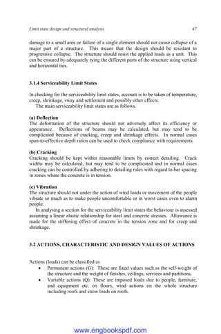 Limit state design and structural analysis 47
damage to a small area or failure of a single element should not cause collapse of a
major part of a structure. This means that the design should be resistant to
progressive collapse. The structure should resist the applied loads as a unit. This
can be ensured by adequately tying the different parts of the structure using vertical
and horizontal ties.
3.1.4 Serviceability Limit States
In checking for the serviceability limit states, account is to be taken of temperature,
creep, shrinkage, sway and settlement and possibly other effects.
The main serviceability limit states are as follows.
(a) Deflection
The deformation of the structure should not adversely affect its efficiency or
appearance. Deflections of beams may be calculated, but may tend to be
complicated because of cracking, creep and shrinkage effects. In normal cases
span-to-effective depth ratios can be used to check compliance with requirements.
(b) Cracking
Cracking should be kept within reasonable limits by correct detailing. Crack
widths may be calculated, but may tend to be complicated and in normal cases
cracking can be controlled by adhering to detailing rules with regard to bar spacing
in zones where the concrete is in tension.
(c) Vibration
The structure should not under the action of wind loads or movement of the people
vibrate so much as to make people uncomfortable or in worst cases even to alarm
people.
In analysing a section for the serviceability limit states the behaviour is assessed
assuming a linear elastic relationship for steel and concrete stresses. Allowance is
made for the stiffening effect of concrete in the tension zone and for creep and
shrinkage.
3.2 ACTIONS, CHARACTERISTIC AND DESIGN VALUES OF ACTIONS
Actions (loads) can be classified as
 Permanent actions (G): These are fixed values such as the self-weight of
the structure and the weight of finishes, ceilings, services and partitions.
 Variable actions (Q): These are imposed loads due to people, furniture,
and equipment etc. on floors, wind actions on the whole structure
including roofs and snow loads on roofs.
www.engbookspdf.com
 