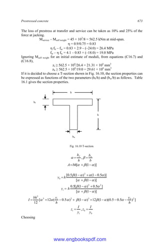 Prestressed concrete 673
The loss of prestress at transfer and service can be taken as 10% and 25% of the
force at jacking.
Mservice – Mself weight = 45 × 102
/8 = 562.5 kNm at mid-span.
 = 0.9/0.75 = 0.83
 ftt – fsc = 0.83 × 2.9 – (–24.0) = 26.4 MPa
fst –  ftc = 4.1 – 0.83 × (–18.0) = 19.0 MPa
Ignoring Mself weight for an initial estimate of moduli, from equations (C16.7) and
(C16.8),
zt ≥ 562.5 × 106
/26.4 = 21.31 × 106
mm3
zb ≥ 562.5 × 106
/19.0 = 29.61 × 106
mm3
If it is decided to choose a T-section shown in Fig. 16.10, the section properties can
be expressed as functions of the two parameters (hf/h) and (bw/b) as follows. Table
16.1 gives the section properties.
Fig. 16.10 T-section.
b
b
h
h w
f

 
 ,
)]
1
(
[ 

 

bh
A
)]
1
(
[
)]
5
.
0
1
(
)
1
(
5
.
0
[ 2












h
yb
)]
1
(
[
]
5
.
0
)
1
(
[
5
.
0 2
2










 h
yt
]
)
5
.
0
5
.
0
)(
1
(
12
)
1
(
)
5
.
0
(
12
[
12
2
3
2
3
3
h
y
h
y
bh
I b
t








 







b
b
t
t
y
I
z
y
I
z 
 ,
Choosing
h
b
bw
hf
www.engbookspdf.com
 